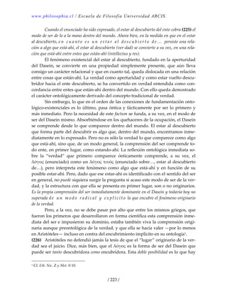 www.philosophia.cl / Escuela de Filosofía Universidad ARCIS.
/ 223 /
  Cuando el enunciado ha sido expresado, el estar al descubierto del ente cobra (225) el 
modo de ser de lo a la mano dentro del mundo. Ahora bien, en la medida en que en el estar 
al descubierto, e n   c u a n t o   e s   u n   e s t a r   a l   d e s c u b i e r t o   d e …   persiste una rela‐
ción a algo que está‐ahí, el estar al descubierto (ver‐dad) se convierte a su vez, en una rela‐
ción que está‐ahí entre entes que están‐ahí (intellectus y res). 
  El fenómeno existencial del estar al descubierto, fundado en la aperturidad 
del  Dasein,  se  convierte  en  una  propiedad  simplemente  presente,  que  aún  lleva 
consigo un carácter relacional y que en cuanto tal, queda dislocada en una relación 
entre cosas que están‐ahí. La verdad como aperturidad y como estar vuelto descu‐
bridor hacia el ente descubierto, se ha convertido en verdad entendida como con‐
cordancia entre entes que están‐ahí dentro del mundo. Con ello queda demostrado 
el carácter ontológicamente derivado del concepto tradicional de verdad. 
  Sin embargo, lo que en el orden de las conexiones de fundamentación onto‐
lógico‐existenciales es lo último, pasa óntica y fácticamente por ser lo primero y 
más inmediato. Pero la necesidad de este factum se funda, a su vez, en el modo de 
ser del Dasein mismo. Absorbiéndose en los quehaceres de la ocupación, el Dasein 
se comprende desde lo que comparece dentro del mundo. El estar al descubierto 
que forma parte del descubrir es algo que, dentro del mundo, encontramos inme‐
diatamente en lo expresado. Pero no es sólo la verdad lo que comparece como algo 
que está‐ahí, sino que, de un modo general, la comprensión del ser comprende to‐
do ente, en primer lugar, como estando‐ahí. La reflexión ontológica inmediata so‐
bre  la  “verdad”  que  primero  comparece  ónticamente  comprende,  a  su  vez,  el 
λόγος (enunciado) como un λόγος τινός (enunciado sobre…, estar al descubierto 
de…), pero interpreta este fenómeno como algo que está‐ahí y en función de su 
posible estar‐ahí. Pero, dado que ese estar‐ahí es identificado con el sentido del ser 
en general, no puede siquiera surgir la pregunta si acaso este modo de ser de la ver‐
dad, y la estructura con que ella se presenta en primer lugar, son o no originarios. 
Es la propia comprensión del ser inmediatamente dominante en el Dasein y todavía hoy no 
superada d e   u n   m o d o   r a d i c a l   y   e x p l í c i t o  la que encubre el fenómeno originario 
de la verdad. 
  Pero, a la vez, no se debe pasar por alto que entre los mismos griegos, que 
fueron los primeros que desarrollaron en forma científica esta comprensión inme‐
diata del ser e impusieron su dominio, estaba también viva la comprensión origi‐
naria aunque preontológica de la verdad, y que ella se hacía valer —por lo menos 
en Aristóteles— incluso en contra del encubrimiento implícito en su ontología1. 
(226)  Aristóteles no defendió jamás la tesis de que el “lugar” originario de la ver‐
dad sea el juicio. Dice, más bien, que el λόγος es la forma de ser del Dasein que 
puede ser tanto descubridora como encubridora. Esta doble posibilidad es lo que hay 
1 Cf. Eth. Nic. Z y Met. θ 10. 
 