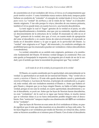 www.philosophia.cl / Escuela de Filosofía Universidad ARCIS.
/ 224 /
de característico en el ser‐verdadero del λόγος; el λόγος es el comportamiento que 
puede también encubrir. Y como Aristóteles nunca sostuvo dicha tesis, tampoco pudo 
hallarse en condición de “extender” el concepto de verdad desde el λόγος hacia el 
puro νοεῖν. La “verdad” de αἴσθησις y de la visión de las “ideas” es el descubri‐
miento originario. Y tan sólo porque la νόησις descubre de una manera primaria, 
también el λόγος puede tener, en cuanto διανοεῖν, una función descubridora. 
  La tesis según la cual el “lugar” genuino de la verdad es el juicio, no sólo 
apela injustificadamente a Aristóteles, sino que, por su contenido, significa además 
un desconocimiento de la estructura de la verdad. El enunciado no sólo no es el 
“lugar” primario de la verdad, sino que, al revés, en cuanto modo de apropiación 
del estar al descubierto y en cuanto forma de estar‐en‐el‐mundo, el enunciado se 
funda  en  el  descubrir  mismo  o,  lo  que  es  igual,  en  la  aperturidad  del  Dasein.  La 
“verdad” más originaria es el “lugar” del enunciado y la condición ontológica de 
posibilidad para que los enunciados puedan ser verdaderos o falsos (descubridores 
o encubridores). 
  La verdad, entendida en su sentido más originario, pertenece a la constitu‐
ción fundamental del Dasein. El término verdad designa un existencial. Pero con 
esto queda ya bosquejada la respuesta a la pregunta por el modo de ser de la ver‐
dad y por el sentido que tiene la necesidad de presuponer que “hay verdad”. 
 
 
c) El modo de ser de la verdad y la presuposición de la verdad 
 
  El Dasein, en cuanto constituido por la aperturidad, está esencialmente en la 
verdad. La aperturidad es un modo de ser esencial del Dasein. “Hay” verdad sólo en 
cuanto y mientras el Dasein es. El ente sólo queda descubierto cuando y patentizado 
mientras el Dasein es. Las leyes de Newton, el principio de contradicción y, en gene‐
ral, toda verdad, sólo son verdaderos mientras el Dasein es. Antes que hubiera al‐
gún Dasein y después que ya no haya ningún Dasein, no había ni habrá ninguna 
verdad, porque en ese caso la verdad, en cuanto aperturidad, descubrimiento y es‐
tar al descubierto, no puede ser. Antes que las leyes de Newton fueran descubiertas, 
no eran “verdaderas”; de lo cual no se sigue que fueran falsas, ni mucho menos 
que se volverían falsas si ya no fuera ónticamente posible ningún estar al descu‐
bierto. Esta “restricción” tampoco implica una disminución del (227) ser‐verdadero 
de las “verdades”. 
  Que las leyes de Newton no eran antes de él ni verdaderas ni falsas, no pue‐
de significar que el ente que ellas muestran en su descubrir no haya sido antes. Ta‐
les leyes llegaron a ser verdaderas por medio de Newton; en virtud de ellas, ciertos 
entes se hicieron accesibles en sí mismos para el Dasein. Con el estar al descubierto 
 