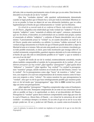 www.philosophia.cl / Escuela de Filosofía Universidad ARCIS.
/ 225 /
del ente, éste se muestra precisamente como el ente que ya era antes. Esta forma de 
descubrir es el modo de ser de la “verdad”. 
  Que  hay  “verdades  eternas”  sólo  quedará  suficientemente  demostrado 
cuando se logre probar que el Dasein fue y será por toda la eternidad. Mientras es‐
to no se pruebe, la frase no dejará de ser una afirmación fantástica, que no cobra 
legitimidad por el hecho de que ordinariamente es “creída” por los filósofos. 
  En virtud de su esencial modo de ser conforme al Dasein, toda verdad es relativa al 
ser del Dasein. ¿Significa esta relatividad que toda verdad sea “subjetiva”? Si se in‐
terpreta “subjetivo” como “sometido al arbitrio del sujeto”, entonces, ciertamente 
que no. En efecto, el descubrir, en conformidad con su sentido más propio, sustrae 
el enunciado al arbitrio “subjetivo” y enfrenta al Dasein descubridor con el ente 
mismo. Y precisamente porque la “verdad” es, en cuanto descubrir, un modo de ser 
del Dasein, puede estar sustraída a su arbitrio. La misma “validez universal” de la 
verdad arraiga únicamente en el hecho de que el Dasein puede descubrir y dejar en 
libertad al ente en sí mismo. Sólo así este ente puede ser en sí mismo vinculante pa‐
ra todo posible enunciado, es decir, para toda mostración que recaiga sobre él. La 
verdad rectamente comprendida ¿quedará siquiera afectada en lo más mínimo por 
el hecho de que ella sólo es ónticamente posible en el “sujeto” y que se sostiene o 
cae con el ser de éste? 
  A partir del modo de ser de la verdad, existencialmente concebida, resulta 
ahora también comprensible el sentido de la presuposición de la verdad. ¿Por qué 
debemos presuponer que hay verdad? ¿Qué significa “presuponer”? ¿Qué quiere decir 
“debemos” y “nosotros”? ¿Qué significa “hay verdad”? La verdad la presupone‐
mos “nosotros” porque, siendo nosotros en el modo de ser del Dasein, estamos “en 
la verdad”. No la presuponemos como algo “fuera” de nosotros o “sobre” noso‐
tros, con respecto a lo cual nos comportaríamos de la misma manera como lo hace‐
mos con respecto a otros “valores”. No somos nosotros los que presuponemos la 
“verdad”, sino quea es ella la que hace ontológicamente posible que nosotros poda‐
mos ser de tal modo que “presupongamos” algo. Sólo la (228) verdad hace posible 
algo así como una presuposición. 
  ¿Qué significa “presuponer”? Significa comprender algo como el fundamen‐
to del ser de otro ente. Semejante comprensión de un ente en sus conexiones de ser 
sólo  es  posible  en  base  a  la  aperturidad,  es  decir,  al  ser‐descubridor  del  Dasein. 
Presuponer la “verdad” quiere decir entonces comprenderla como algo por mor de 
lo cual el Dasein es. Ahora bien, el Dasein —en virtud de la estructura de ser del 
cuidado— se anticipa siempre a sí mismo. Es un ente al que en su ser le va su más 
propio poder‐ser. Al ser y poder‐ser del Dasein, en cuanto estar‐en‐el‐mundo, le 
a  ¡por  el  contrario,  la  esencia  de  la  verdad  nos  implanta  en  lo  previo  de  lo  que  se  nos  dice  [des 
Zugesagten]! 
 