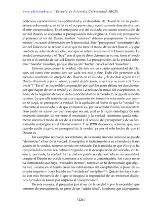 www.philosophia.cl / Escuela de Filosofía Universidad ARCIS.
/ 226 /
pertenece esencialmente la aperturidad y el descubrir. Al Dasein le va su poder‐
estar‐en‐el‐mundo y, en él, le va el ocuparse circunspectivamente descubridor con 
el ente intramundano. En el anticiparse‐a‐sí del cuidado, en cuanto constitución de 
ser del Dasein, se encuentra la presuposición más originaria. Como este presuponerse 
le  pertenece  al  ser  del  Dasein,  también  “nosotros”  debemos  presuponernos  “a  nosotros 
mismos” en cuanto determinados por la aperturidad. Este “presuponer” constitutivo del 
ser del Dasein no se refiere al ente que no tiene el modo de ser del Dasein —y que 
también es, además de aquél—, sino que se refiere únicamente al Dasein mismo. La 
verdad presupuesta o el “hay” con el que se debe determinar su ser, tiene el modo 
de ser o el sentido de ser del Dasein mismo. La presuposición de la verdad debe‐
mos “hacerla” nosotros, porque ella ya está “hecha” con el ser del “nosotros”. 
  Debemos presuponer la verdad, ella debe ser, en cuanto aperturidad del Da‐
sein, así como éste mismo debe ser cada vez mío y éste. Todo ello pertenece a la 
esencial condición de arrojado del Dasein en el mundo. ¿Ha decidido alguna vez el 
Dasein libremente y por sí mismo, y podrá decidir jamás, si quiere o no venir a la “exis‐
tencia”? “En sí” es imposible comprender por qué los entes deban ser descubiertos, 
por qué hayan de ser la verdad y el Dasein. La refutación usual del escepticismo, es 
decir, de la negación del ser o de la conocibilidad de la “verdad”, se queda a medio 
camino. Lo que ella muestra en una argumentación formal es solamente que cuan‐
do se juzga, se presupone la verdad. Es la apelación al hecho de que la “verdad” es 
inherente al enunciado, y de que el mostrar es, por su sentido mismo, un descubrir. 
Pero queda sin aclarar por qué tiene que ser así, cuál es la razón ontológica de esta 
necesaria conexión de ser entre el enunciado y la verdad. Asimismo queda total‐
mente oscuro el modo de ser de la verdad y el sentido del presuponer y de su fun‐
damento ontológico en el Dasein mismo. Y se (229) desconoce, además, que, aun 
cuando nadie juzgara, se presupondría  la verdad ya por el solo  hecho de que el 
Dasein es. 
  Un escéptico no puede ser refutado, de la misma manera como no se puede 
“demostrar” el ser de la verdad. El escéptico si fácticamente es en el modo de la ne‐
gación de la verdad, tampoco necesita ser refutado. En la medida en que él es y se ha 
comprendido en este ser, habrá extinguido, en la desesperación del suicidio, el Da‐
sein y, por ende, la verdad. La verdad no puede ser demostrada en su necesidad, 
porque el Dasein no puede someterse a sí mismo a demostración. Así como no se 
ha demostrado que haya “verdades eternas”, tampoco se ha demostrado que algu‐
na vez —como en el fondo creen las refutaciones del escepticismo, a pesar de su 
propio empeño— haya habido un “verdadero” escépticoclxxi. Quizás los haya habi‐
do con más frecuencia de lo que se imagina la ingenuidad de las tentativas dialéc‐
tico‐formales de tomar por sorpresa al “escepticismo”. 
  De esta manera, al preguntar por el ser de la verdad y por la necesidad que 
tenemos de presuponerla, se parte de un “sujeto ideal”, lo mismo que al preguntar 
 