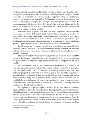www.philosophia.cl / Escuela de Filosofía Universidad ARCIS.
/ 227 /
por la esencia del conocimiento. El motivo explícito o tácito para ello es la exigen‐
cia legítima, pero que ha de ser fundamentada ontológicamente, de que el tema de 
la filosofía sea el “apriori” y no meros “hechos empíricos”. Pero ¿se satisface esta 
exigencia partiendo de un “sujeto ideal”? ¿No es éste un sujeto fantásticamente idea‐
lizado? Con semejante concepto del sujeto ¿no perdemos justamente el apriori del 
sujeto puramente “fáctico”, es decir, del Dasein? ¿No pertenece a la condición del 
apriori del sujeto fáctico, esto es, a la facticidad del Dasein, el estar cooriginaria‐
mente en la verdad y en la no‐verdad? 
  Las ideas de un “yo puro” y de una “conciencia en general” no contienen en 
modo alguno el apriori de la subjetividad “real”, y de esta manera ambas ideas pa‐
san por alto o no ven en absoluto los caracteres ontológicos de la facticidad y de la 
constitución de ser del Dasein. El rechazo de una “conciencia en general” no signi‐
fica la negación del apriori, así como tampoco la posición de un sujeto idealizado 
garantiza que la aprioridad del Dasein esté fundada en las cosas mismas. 
  La afirmación de “verdades eternas” y la confusión de un sujeto absoluto 
idealizado con la “idealidad” del Dasein fenoménicamente fundada, son restos de 
teología cristiana que hasta ahora no han sido plenamente erradicados de la pro‐
blemática filosófica. 
  El ser de la verdad está en conexión originaria con el Dasein. Y tan sólo (230) 
porque el Dasein está constituido por la aperturidad, es decir, por el comprender, 
eso que llamamos el ser puede llegar a ser comprendido: la comprensión del ser es 
posible. 
  Ser —no el ente— sólo lo “hay” en tanto que la verdad es. Y la verdad es tan 
sólo mientras el Dasein es y en la medida en que es. Ser y verdad “son” coorigina‐
rios. Qué significa que el ser “es”, cuando debe distinguírselo de todo entea, sólo 
podrá ser preguntado concretamente una vez que se haya aclarado en general el 
sentido del ser y el alcance de la comprensión del ser. Sólo entonces será posible 
hacer un análisis originario del concepto de una ciencia del ser en cuanto tal y de sus 
posibilidades y modalidades. Y frente a esta investigación y a su verdad, será nece‐
sario determinar ontológicamente el carácter y la verdad de la investigación que 
consiste en el descubrimiento del ente. 
  La  respuesta  a  la  pregunta  por  el  sentido  del  ser  está  todavía  pendiente. 
¿Qué contribución ha hecho a la elaboración de esa pregunta el análisis fundamen‐
tal del Dasein que hemos realizado hasta aquí? Con la puesta al descubierto del fe‐
nómeno del cuidado, se ha aclarado la constitución de ser del ente a cuyo ser le 
pertenece eso que llamamos la comprensión del ser. Al mismo tiempo el ser del 
Dasein quedó delimitado frente a ciertos modos de ser (tales como el estar a la ma‐
no, el estar‐ahí, la realidad) que caracterizan a los entes que no tienen el modo de 
a Diferencia ontológica. 
 