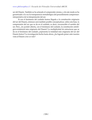 www.philosophia.cl / Escuela de Filosofía Universidad ARCIS.
/ 228 /
ser del Dasein. También se ha aclarado el comprender mismo, y de este modo se ha 
garantizado a la vez la transparencia metodológica del procedimiento comprensor‐
interpretativo de la interpretación del ser. 
  Si con el fenómeno del cuidado hemos llegado a la constitución originaria 
del ser del Dasein, entonces será también posible conceptualizar, sobre esta base, la 
comprensión del ser que se da en el cuidado, es decir, circunscribir el sentido del 
ser. Pero, ¿ha quedado abierta, con el fenómeno del cuidado, la constitución ontoló‐
gico‐existencial más originaria del Dasein? La multiplicidad de estructuras que se 
da en el fenómeno del cuidado ¿representa la totalidad más originaria del ser del 
Dasein fáctico? La investigación hecha hasta ahora, ¿ha logrado poner ante nuestra 
vista al Dasein como un todo? 
 