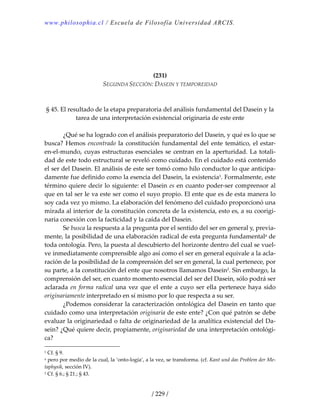 www.philosophia.cl / Escuela de Filosofía Universidad ARCIS.
/ 229 /
 
 
 
 
(231) 
SEGUNDA SECCIÓN: DASEIN Y TEMPOREIDAD 
 
 
§ 45. El resultado de la etapa preparatoria del análisis fundamental del Dasein y la 
tarea de una interpretación existencial originaria de este ente 
 
  ¿Qué se ha logrado con el análisis preparatorio del Dasein, y qué es lo que se 
busca? Hemos encontrado la constitución fundamental del ente temático, el estar‐
en‐el‐mundo, cuyas estructuras esenciales se centran en la aperturidad. La totali‐
dad de este todo estructural se reveló como cuidado. En el cuidado está contenido 
el ser del Dasein. El análisis de este ser tomó como hilo conductor lo que anticipa‐
damente fue definido como la esencia del Dasein, la existencia1. Formalmente, este 
término quiere decir lo siguiente: el Dasein es en cuanto poder‐ser comprensor al 
que en tal ser le va este ser como el suyo propio. El ente que es de esta manera lo 
soy cada vez yo mismo. La elaboración del fenómeno del cuidado proporcionó una 
mirada al interior de la constitución concreta de la existencia, esto es, a su coorigi‐
naria conexión con la facticidad y la caída del Dasein. 
  Se busca la respuesta a la pregunta por el sentido del ser en general y, previa‐
mente, la posibilidad de una elaboración radical de esta pregunta fundamentala de 
toda ontología. Pero, la puesta al descubierto del horizonte dentro del cual se vuel‐
ve inmediatamente comprensible algo así como el ser en general equivale a la acla‐
ración de la posibilidad de la comprensión del ser en general, la cual pertenece, por 
su parte, a la constitución del ente que nosotros llamamos Dasein2. Sin embargo, la 
comprensión del ser, en cuanto momento esencial del ser del Dasein, sólo podrá ser 
aclarada en forma radical una vez que el ente a cuyo ser ella pertenece haya sido 
originariamente interpretado en sí mismo por lo que respecta a su ser. 
  ¿Podemos considerar la caracterización ontológica del Dasein en tanto que 
cuidado como una interpretación originaria de este ente? ¿Con qué patrón se debe 
evaluar la originariedad o falta de originariedad de la analítica existencial del Da‐
sein? ¿Qué quiere decir, propiamente, originariedad de una interpretación ontológi‐
ca? 
1 Cf. § 9. 
a pero por medio de la cual, la ‘onto‐logía’, a la vez, se transforma. (cf. Kant und das Problem der Me‐
taphysik, sección IV). 
2 Cf. § 6.; § 21.; § 43. 
 