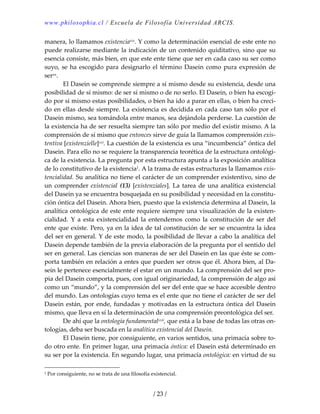 www.philosophia.cl / Escuela de Filosofía Universidad ARCIS.
/ 23 /
manera, lo llamamos existenciaxix. Y como la determinación esencial de este ente no 
puede realizarse mediante la indicación de un contenido quiditativo, sino que su 
esencia consiste, más bien, en que este ente tiene que ser en cada caso su ser como 
suyo, se ha escogido para designarlo el término Dasein como pura expresión de 
serxx. 
  El Dasein se comprende siempre a sí mismo desde su existencia, desde una 
posibilidad de sí mismo: de ser sí mismo o de no serlo. El Dasein, o bien ha escogi‐
do por sí mismo estas posibilidades, o bien ha ido a parar en ellas, o bien ha creci‐
do en ellas desde siempre. La existencia es decidida en cada caso tan sólo por el 
Dasein mismo, sea tomándola entre manos, sea dejándola perderse. La cuestión de 
la existencia ha de ser resuelta siempre tan sólo por medio del existir mismo. A la 
comprensión de sí mismo que entonces sirve de guía la llamamos comprensión exis‐
tentiva [existenzielle]xxi. La cuestión de la existencia es una “incumbencia” óntica del 
Dasein. Para ello no se requiere la transparencia teorética de la estructura ontológi‐
ca de la existencia. La pregunta por esta estructura apunta a la exposición analítica 
de lo constitutivo de la existencia1. A la trama de estas estructuras la llamamos exis‐
tencialidad. Su analítica no tiene el carácter de un comprender existentivo, sino de 
un comprender existencial (13) [existenziales]. La tarea de una analítica existencial 
del Dasein ya se encuentra bosquejada en su posibilidad y necesidad en la constitu‐
ción óntica del Dasein. Ahora bien, puesto que la existencia determina al Dasein, la 
analítica ontológica de este ente requiere siempre una visualización de la existen‐
cialidad.  Y  a  esta  existencialidad  la  entendemos  como  la  constitución  de  ser  del 
ente que existe. Pero, ya en la idea de tal constitución de ser se encuentra la idea 
del ser en general. Y de este modo, la posibilidad de llevar a cabo la analítica del 
Dasein depende también de la previa elaboración de la pregunta por el sentido del 
ser en general. Las ciencias son maneras de ser del Dasein en las que éste se com‐
porta también en relación a entes que pueden ser otros que él. Ahora bien, al Da‐
sein le pertenece esencialmente el estar en un mundo. La comprensión del ser pro‐
pia del Dasein comporta, pues, con igual originariedad, la comprensión de algo así 
como un “mundo”, y la comprensión del ser del ente que se hace accesible dentro 
del mundo. Las ontologías cuyo tema es el ente que no tiene el carácter de ser del 
Dasein están, por ende, fundadas y motivadas en la estructura óntica del Dasein 
mismo, que lleva en sí la determinación de una comprensión preontológica del ser. 
  De ahí que la ontología fundamentalxxii, que está a la base de todas las otras on‐
tologías, deba ser buscada en la analítica existencial del Dasein. 
  El Dasein tiene, por consiguiente, en varios sentidos, una primacía sobre to‐
do otro ente. En primer lugar, una primacía óntica: el Dasein está determinado en 
su ser por la existencia. En segundo lugar, una primacía ontológica: en virtud de su 
1 Por consiguiente, no se trata de una filosofía existencial. 
 