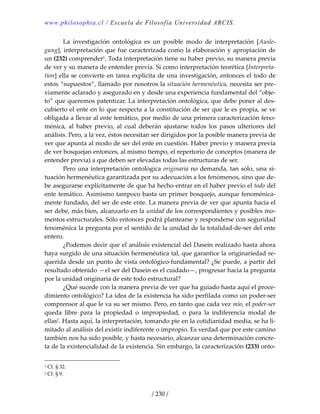 www.philosophia.cl / Escuela de Filosofía Universidad ARCIS.
/ 230 /
  La  investigación  ontológica  es  un  posible  modo  de  interpretación  [Ausle‐
gung], interpretación que fue caracterizada como la elaboración y apropiación de 
un (232) comprender1. Toda interpretación tiene su haber previo, su manera previa 
de ver y su manera de entender previa. Si como interpretación teorética [Interpreta‐
tion] ella se convierte en tarea explícita de una investigación, entonces el todo de 
estos “supuestos”, llamado por nosotros la situación hermenéutica, necesita ser pre‐
viamente aclarado y asegurado en y desde una experiencia fundamental del “obje‐
to” que queremos patentizar. La interpretación ontológica, que debe poner al des‐
cubierto el ente en lo que respecta a la constitución de ser que le es propia, se ve 
obligada a llevar al ente temático, por medio de una primera caracterización feno‐
ménica,  al  haber  previo,  al  cual  deberán  ajustarse  todos  los  pasos  ulteriores  del 
análisis. Pero, a la vez, éstos necesitan ser dirigidos por la posible manera previa de 
ver que apunta al modo de ser del ente en cuestión. Haber previo y manera previa 
de ver bosquejan entonces, al mismo tiempo, el repertorio de conceptos (manera de 
entender previa) a que deben ser elevadas todas las estructuras de ser. 
  Pero una interpretación ontológica originaria no demanda, tan sólo, una si‐
tuación hermenéutica garantizada por su adecuación a los fenómenos, sino que de‐
be asegurarse explícitamente de que ha hecho entrar en el haber previo el todo del 
ente temático. Asimismo tampoco basta un primer bosquejo, aunque fenoménica‐
mente fundado, del ser de este ente. La manera previa de ver que apunta hacia el 
ser debe, más bien, alcanzarlo en la unidad de los correspondientes y posibles mo‐
mentos estructurales. Sólo entonces podrá plantearse y responderse con seguridad 
fenoménica la pregunta por el sentido de la unidad de la totalidad‐de‐ser del ente 
entero. 
  ¿Podemos decir que el análisis existencial del Dasein realizado hasta ahora 
haya surgido de una situación hermenéutica tal, que garantice la originariedad re‐
querida desde un punto de vista ontológico‐fundamental? ¿Se puede, a partir del 
resultado obtenido —el ser del Dasein es el cuidado—, progresar hacia la pregunta 
por la unidad originaria de este todo estructural? 
  ¿Qué sucede con la manera previa de ver que ha guiado hasta aquí el proce‐
dimiento ontológico? La idea de la existencia ha sido perfilada como un poder‐ser 
comprensor al que le va su ser mismo. Pero, en tanto que cada vez mío, el poder‐ser 
queda  libre  para  la  propiedad  o  impropiedad,  o  para  la  indiferencia  modal  de 
ellas2. Hasta aquí, la interpretación, tomando pie en la cotidianidad media, se ha li‐
mitado al análisis del existir indiferente o impropio. Es verdad que por este camino 
también nos ha sido posible, y hasta necesario, alcanzar una determinación concre‐
ta de la existencialidad de la existencia. Sin embargo, la caracterización (233) onto‐
1 Cf. § 32. 
2 Cf. § 9. 
 