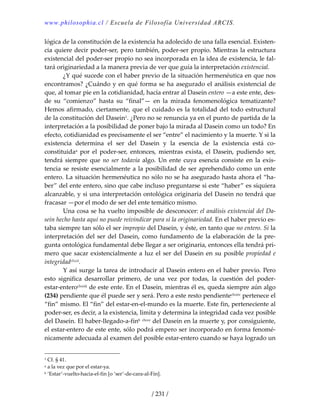 www.philosophia.cl / Escuela de Filosofía Universidad ARCIS.
/ 231 /
lógica de la constitución de la existencia ha adolecido de una falla esencial. Existen‐
cia quiere decir poder‐ser, pero también, poder‐ser propio. Mientras la estructura 
existencial del poder‐ser propio no sea incorporada en la idea de existencia, le fal‐
tará originariedad a la manera previa de ver que guía la interpretación existencial. 
  ¿Y qué sucede con el haber previo de la situación hermenéutica en que nos 
encontramos? ¿Cuándo y en qué forma se ha asegurado el análisis existencial de 
que, al tomar pie en la cotidianidad, hacía entrar al Dasein entero —a este ente, des‐
de  su  “comienzo”  hasta  su  “final”—  en  la  mirada  fenomenológica  tematizante? 
Hemos afirmado, ciertamente, que el cuidado es la totalidad del todo estructural 
de la constitución del Dasein1. ¿Pero no se renuncia ya en el punto de partida de la 
interpretación a la posibilidad de poner bajo la mirada al Dasein como un todo? En 
efecto, cotidianidad es precisamente el ser “entre” el nacimiento y la muerte. Y si la 
existencia  determina  el  ser  del  Dasein  y  la  esencia  de  la  existencia  está  co‐
constituidaa  por  el  poder‐ser,  entonces,  mientras  exista,  el  Dasein,  pudiendo  ser, 
tendrá  siempre que no ser todavía  algo.  Un ente cuya esencia consiste  en la exis‐
tencia se resiste esencialmente a la posibilidad de ser aprehendido como un ente 
entero. La situación hermenéutica no sólo no se ha asegurado hasta ahora el “ha‐
ber” del ente entero, sino que cabe incluso preguntarse si este “haber” es siquiera 
alcanzable, y si una interpretación ontológica originaria del Dasein no tendrá que 
fracasar —por el modo de ser del ente temático mismo. 
  Una cosa se ha vuelto imposible de desconocer: el análisis existencial del Da‐
sein hecho hasta aquí no puede reivindicar para sí la originariedad. En el haber previo es‐
taba siempre tan sólo el ser impropio del Dasein, y éste, en tanto que no entero. Si la 
interpretación del ser del Dasein, como fundamento de la elaboración de la pre‐
gunta ontológica fundamental debe llegar a ser originaria, entonces ella tendrá pri‐
mero que sacar existencialmente a luz el ser del Dasein en su posible propiedad e 
integridadclxxii. 
  Y así surge la tarea de introducir al Dasein entero en el haber previo. Pero 
esto  significa  desarrollar  primero,  de  una  vez  por  todas,  la  cuestión  del  poder‐
estar‐enteroclxxiii de este ente. En el Dasein, mientras él es, queda siempre aún algo 
(234) pendiente que él puede ser y será. Pero a este resto pendienteclxxiv pertenece el 
“fin” mismo. El “fin” del estar‐en‐el‐mundo es la muerte. Este fin, perteneciente al 
poder‐ser, es decir, a la existencia, limita y determina la integridad cada vez posible 
del Dasein. El haber‐llegado‐a‐finb clxxv del Dasein en la muerte y, por consiguiente, 
el estar‐entero de este ente, sólo podrá empero ser incorporado en forma fenomé‐
nicamente adecuada al examen del posible estar‐entero cuando se haya logrado un 
1 Cf. § 41. 
a a la vez que por el estar‐ya. 
b ‘Estar’‐vuelto‐hacia‐el‐fin [o ‘ser’‐de‐cara‐al‐Fin]. 
 