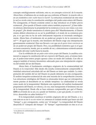 www.philosophia.cl / Escuela de Filosofía Universidad ARCIS.
/ 232 /
concepto ontológicamente suficiente, esto es, un concepto existencial, de la muerte. 
Ahora bien, si hablamos de un modo que sea conforme al Daseina, la muerte sólo es 
en un existentivo estar vuelto hacia la muerteb. La estructura existencial de este estar 
[o ser] se revela como la constitución ontológica del poder‐estar‐entero del Dasein. 
Por consiguiente, el Dasein existente entero se deja introducir en el haber previo 
existencial. ¿Pero puede el Dasein existir entero también propiamente? ¿Cómo debe‐
rá entonces determinarse la propiedad de la existencia si no es con vistas a un exis‐
tir propio? ¿De dónde tomaremos el criterio para ello? Manifiestamente, el Dasein 
mismo deberá ofrecernos en su ser la posibilidad y el modo de su existencia pro‐
pia, si es que ésta no ha de serle ónticamente impuesta ni inventada ontológica‐
mente. Ahora bien, el testimonio de un poder‐ser propio lo da la conciencia mo‐
ralclxxvi. Al igual que la muerte, este fenómeno del Dasein exige una interpretación 
genuinamente existencial. Ésta nos llevará a ver que en el querer‐tener‐conciencia se 
da un poder‐ser propio del Dasein. Pero, esa posibilidad existentiva que es el que‐
rer‐tener‐conciencia, tiende, por su sentido de ser, a determinarse existentivamente 
por medio del estar vuelto hacia la muerte. 
  Con la exhibición de un poder‐estar‐entero propio del Dasein, la analítica exis‐
tencial se asegura la constitución del ser originario del Dasein, pero, al mismo tiem‐
po, el poder‐estar‐entero propio aparece como un modo del cuidado. Con ello se 
asegura también el terreno fenoménico adecuado para una interpretación origina‐
ria del sentido del ser del Dasein. 
  Ahora  bien,  el  fundamento  ontológico  originario  de  la  existencialidad  del 
Dasein es la temporeidad. Sólo desde ella resulta existencialmente comprensible la 
totalidad estructural articulada del ser del Dasein en tanto que cuidado. La inter‐
pretación del sentido del ser del Dasein no puede detenerse en esta averiguación. 
El análisis tempóreo‐existencial de este ente necesita de la comprobación concreta. 
Las estructuras ontológicas del Dasein ya alcanzadas tienen que ser retrospectiva‐
mente  puestas  al  descubierto  en  su  sentido  tempóreo.  La  cotidianidad  se  revela 
como modo de la temporeidad. Mediante esta repetición del análisis fundamental 
preparatorio del Dasein, se volverá, a la vez, más transparente el fenómeno mis mo 
de la temporeidad. Desde ella se hace entonces comprensible por qué el Dasein, 
(235) en el fondo de su ser, es y puede ser histórico, y por qué puede, en cuanto his‐
tórico, desarrollar un saber históricoclxxvii. 
  Si la temporeidad constituye el sentido originario del ser del Dasein, y si a 
este ente en su ser le va este mismo ser, entonces el cuidado tendrá que hacer uso del 
“tiempo” y, por consiguiente, contar con “el tiempo”. La temporeidad del Dasein 
desarrolla el “cómputo del tiempo”. El “tiempo” experimentado en éste es el as‐
a si se piensa en conformidad a la esencia del Dasein. 
b Ser del no‐ser. 
 