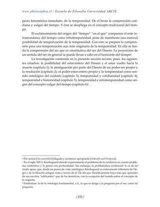 www.philosophia.cl / Escuela de Filosofía Universidad ARCIS.
/ 233 /
pecto fenoménico inmediato. de la temporeidad. De él brota la comprensión coti‐
diana y vulgar del tiempo. Y ésta se despliega en el concepto tradicional del tiem‐
po. 
  El esclarecimiento del origen del “tiempo” “en el que” comparece el ente in‐
tramundano, del tiempo como intratemporeidad, pone de manifiesto una esencial 
posibilidad de temporización de la temporeidad. Con esto se prepara la compren‐
sión para una temporización aun más originaria de la temporeidad. En ella se fun‐
da la comprensión del ser que es constitutiva del ser del Dasein. La proyección de 
un sentido del ser en general se puede llevar a cabo en el horizonte del tiempoa. 
  La investigación contenida en la presente sección recorre, pues, los siguien‐
tes  estadios:  la  posibilidad  del  estar‐entero  del  Dasein  y  el  estar  vuelto  hacia  la 
muerte (capítulo 1); la atestiguación por parte del Dasein de un poder‐ser propio y 
la resolución (capítulo 2); el poder‐estar‐entero propio y la temporeidad como sen‐
tido ontológico del cuidado (capítulo 3); temporeidad y cotidianidad (capítulo 4); 
temporeidad e historicidad (capítulo 5); temporeidad e intratemporeidad como ori‐
gen del concepto vulgar del tiempo (capítulo 6)1. 
a Pre‐sencia [An‐wesenheit] (llegada y acontecer apropiante [Ankunft und Ereignis]). 
1 En el siglo XIX S. Kierkegaard abordó expresamente el problema de la existencia en cuanto proble‐
ma existentivo y lo pensó con profundidad. Sin embargo, la problemática existencialb le es de tal 
modo ajena, que, desde un punto de vista ontológico, Kierkegaard es enteramente tributario de He‐
gel y de la filosofía antigua vista a través de él. De ahí que filosóficamente haya más que aprender 
de sus escritos “edificantes” que de los teoréticos, con la excepción del tratado sobre el concepto de 
la angustia. 
b Entiéndase: la de la ontología fundamental, e.d., la que se dirige a la pregunta por el ser, como tal 
pregunta. 
 