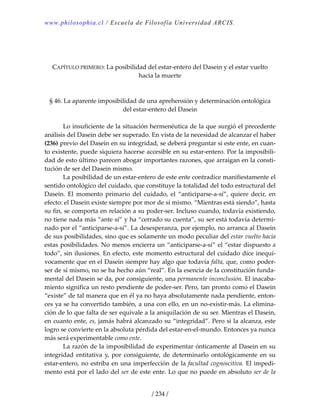 www.philosophia.cl / Escuela de Filosofía Universidad ARCIS.
/ 234 /
 
 
 
CAPÍTULO PRIMERO: La posibilidad del estar‐entero del Dasein y el estar vuelto 
hacia la muerte 
 
 
§ 46. La aparente imposibilidad de una aprehensión y determinación ontológica 
del estar‐entero del Dasein 
 
  Lo insuficiente de la situación hermenéutica de la que surgió el precedente 
análisis del Dasein debe ser superado. En vista de la necesidad de alcanzar el haber 
(236) previo del Dasein en su integridad, se deberá preguntar si este ente, en cuan‐
to existente, puede siquiera hacerse accesible en su estar‐entero. Por la imposibili‐
dad de esto último parecen abogar importantes razones, que arraigan en la consti‐
tución de ser del Dasein mismo. 
  La posibilidad de un estar‐entero de este ente contradice manifiestamente el 
sentido ontológico del cuidado, que constituye la totalidad del todo estructural del 
Dasein.  El  momento  primario  del  cuidado,  el  “anticiparse‐a‐sí”,  quiere  decir,  en 
efecto: el Dasein existe siempre por mor de sí mismo. “Mientras está siendo”, hasta 
su fin, se comporta en relación a su poder‐ser. Incluso cuando, todavía existiendo, 
no tiene nada más “ante sí” y ha “cerrado su cuenta”, su ser está todavía determi‐
nado por el “anticiparse‐a‐sí”. La desesperanza, por ejemplo, no arranca al Dasein 
de sus posibilidades, sino que es solamente un modo peculiar del estar vuelto hacia 
estas posibilidades. No menos encierra un “anticiparse‐a‐sí” el “estar dispuesto a 
todo”, sin ilusiones. En efecto, este momento estructural del cuidado dice inequí‐
vocamente que en el Dasein siempre hay algo que todavía falta, que, como poder‐
ser de sí mismo, no se ha hecho aún “real”. En la esencia de la constitución funda‐
mental del Dasein se da, por consiguiente, una permanente inconclusión. El inacaba‐
miento significa un resto pendiente de poder‐ser. Pero, tan pronto como el Dasein 
“existe” de tal manera que en él ya no haya absolutamente nada pendiente, enton‐
ces ya se ha convertido también, a una con ello, en un no‐existir‐más. La elimina‐
ción de lo que falta de ser equivale a la aniquilación de su ser. Mientras el Dasein, 
en cuanto ente, es, jamás habrá alcanzado su “integridad”. Pero si la alcanza, este 
logro se convierte en la absoluta pérdida del estar‐en‐el‐mundo. Entonces ya nunca 
más será experimentable como ente. 
  La razón de la imposibilidad de experimentar ónticamente al Dasein en su 
integridad  entitativa y, por consiguiente, de determinarlo ontológicamente  en su 
estar‐entero, no estriba en una imperfección de la facultad cognoscitiva. El impedi‐
mento está por el lado del ser de este ente. Lo que no puede en absoluto ser de la 
 