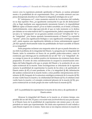 www.philosophia.cl / Escuela de Filosofía Universidad ARCIS.
/ 235 /
manera  como  la  experiencia  pretende  aprehender  al  Dasein,  se  sustrae  principial‐
mente a la posibilidad de ser experimentado. Pero, ¿no resulta entonces una em‐
presa desesperada descifrar en el Dasein la integridad ontológica de su ser? 
  El “anticiparse‐a‐sí”, como momento esencial de la estructura del cuidado, 
no se deja suprimir. Pero, ¿es igualmente concluyente lo que de ahí deducíamos? 
¿No se llegó mediante una argumentación meramente formal  a la imposibilidad 
(237) de captar al Dasein entero? ¿O no se habrá concebido, en el fondo, al Dasein, 
inadvertidamente,  como  algo‐que‐está‐ahí  al  que  en  todo  momento  se  le  desliza 
por delante un no‐estar‐todavía‐ahí? La argumentación ¿habrá comprendido el no‐
ser‐aún y la “anticipación” en un genuino sentido existencial? Al hablar de “fin” y 
de  “integridad”  ¿nos  hemos  ajustado  fenoménicamente  al  Dasein?  La  expresión 
“muerte” ¿tenía una significación biológica o una significación ontológico‐existen‐
cial?, ¿tenía siquiera una significación definida en forma suficientemente segura? 
¿Se han agotado efectivamente todas las posibilidades de hacer accesible al Dasein 
en su integridad? 
  Estas preguntas reclaman una respuesta antes de que se pueda descartar co‐
mo fútil el problema de la integridad del Dasein. La pregunta por la integridad del 
Dasein,  tanto  la  existentiva  en  busca  de  un  posible  poder‐estar‐entero,  como  la 
existencial, que interroga por la constitución de ser del “fin” y la “integridad”, lle‐
va consigo la tarea de un análisis positivo de fenómenos de existencia hasta ahora 
pospuestos. El centro de estas consideraciones lo ocupará la caracterización onto‐
lógica del haber‐llegado‐a‐fin que es propio del Dasein y la acuñación de un con‐
cepto existencial de la muerte. Estas investigaciones se articularán de la siguiente 
manera: la posibilidad de experimentar la muerte de los otros y de aprehender al 
Dasein entero (§ 47); el resto pendiente, el fin y la integridad (§ 48); delimitación 
del análisis existencial de la muerte frente a otras posibles interpretaciones del fe‐
nómeno (§ 49); bosquejo de la estructura ontológico‐existencial de la muerte (§ 50); 
el estar vuelto hacia la muerte y la cotidianidad del Dasein (§ 51); el cotidiano estar 
vuelto hacia la muerte y el concepto existencial plenario de la muerte (§ 52); pro‐
yecto existencial de un modo propio de estar vuelto hacia la muerte (§ 53). 
 
 
§ 47. La posibilidad de experimentar la muerte de los otros y de aprehender al 
Dasein entero 
 
  Alcanzar  la  integridad  del  Dasein  en  la  muerte  es,  al  mismo  tiempo,  una 
pérdida del ser del Ahí. El paso a no‐existir‐más [nichtmehrdasein] saca precisamen‐
te al Dasein fuera de la posibilidad de experimentar este mismo paso y de com‐
prenderlo en tanto que experimentado. Sin duda esta experiencia le está vedada a 
cada Dasein respecto de sí mismo. Tanto más se nos impone entonces la muerte de 
 