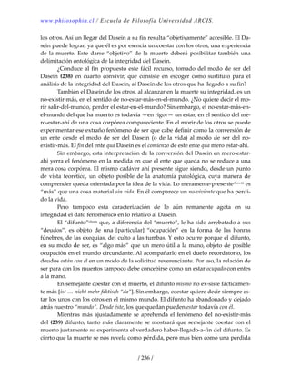 www.philosophia.cl / Escuela de Filosofía Universidad ARCIS.
/ 236 /
los otros. Así un llegar del Dasein a su fin resulta “objetivamente” accesible. El Da‐
sein puede lograr, ya que él es por esencia un coestar con los otros, una experiencia 
de  la  muerte.  Este  darse  “objetivo”  de  la  muerte  deberá  posibilitar  también  una 
delimitación ontológica de la integridad del Dasein. 
  ¿Conduce al fin propuesto este fácil recurso, tomado del modo de ser del 
Dasein  (238)  en  cuanto  convivir,  que  consiste  en  escoger  como  sustituto  para  el 
análisis de la integridad del Dasein, al Dasein de los otros que ha llegado a su fin? 
  También el Dasein de los otros, al alcanzar en la muerte su integridad, es un 
no‐existir‐más, en el sentido de no‐estar‐más‐en‐el‐mundo. ¿No quiere decir el mo‐
rir salir‐del‐mundo, perder el estar‐en‐el‐mundo? Sin embargo, el no‐estar‐más‐en‐
el‐mundo del que ha muerto es todavía —en rigor— un estar, en el sentido del me‐
ro‐estar‐ahí de una cosa corpórea compareciente. En el morir de los otros se puede 
experimentar ese extraño fenómeno de ser que cabe definir como la conversión de 
un  ente  desde  el  modo  de  ser  del  Dasein  (o  de  la  vida)  al  modo  de  ser  del  no‐
existir‐más. El fin del ente qua Dasein es el comienzo de este ente qua mero estar‐ahí. 
  Sin embargo, esta interpretación de la conversión del Dasein en mero‐estar‐
ahí yerra el fenómeno en la medida en que el ente que queda no se reduce a una 
mera cosa corpórea. El mismo cadáver ahí presente sigue siendo, desde un punto 
de  vista  teorético,  un  objeto  posible  de  la  anatomía  patológica,  cuya  manera  de 
comprender queda orientada por la idea de la vida. Lo meramente‐presenteclxxviii es 
“más” que una cosa material sin vida. En él comparece un no‐viviente que ha perdi‐
do la vida. 
  Pero  tampoco  esta  caracterización  de  lo  aún  remanente  agota  en  su 
integridad el dato fenoménico en lo relativo al Dasein. 
  El “difunto”clxxix que, a diferencia del “muerto”, le ha sido arrebatado a sus 
“deudos”,  es  objeto  de  una  [particular]  “ocupación”  en  la  forma  de  las  honras 
fúnebres, de las exequias, del culto a las tumbas. Y esto ocurre porque el difunto, 
en su modo de ser, es “algo más” que un mero útil a la mano, objeto de posible 
ocupación en el mundo circundante. Al acompañarlo en el duelo recordatorio, los 
deudos están con él en un modo de la solicitud reverenciante. Por eso, la relación de 
ser para con los muertos tampoco debe concebirse como un estar ocupado con entes 
a la mano. 
  En semejante coestar con el muerto, el difunto mismo no ex‐siste fácticamen‐
te más [ist … nicht mehr faktisch “da”]. Sin embargo, coestar quiere decir siempre es‐
tar los unos con los otros en el mismo mundo. El difunto ha abandonado y dejado 
atrás nuestro “mundo”. Desde éste, los que quedan pueden estar todavía con él. 
  Mientras más ajustadamente se aprehenda el fenómeno del no‐existir‐más 
del (239) difunto, tanto más claramente se mostrará que semejante coestar con el 
muerto justamente no experimenta el verdadero haber‐llegado‐a‐fin del difunto. Es 
cierto que la muerte se nos revela como pérdida, pero más bien como una pérdida 
 