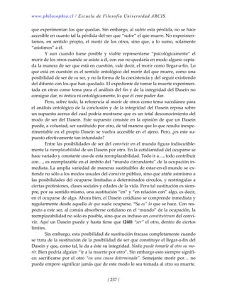 www.philosophia.cl / Escuela de Filosofía Universidad ARCIS.
/ 237 /
que experimentan los que quedan. Sin embargo, al sufrir esta pérdida, no se hace 
accesible en cuanto tal la pérdida‐del‐ser que “sufre” el que muere. No experimen‐
tamos,  en  sentido  propio,  el  morir  de  los  otros,  sino  que,  a  lo  sumo,  solamente 
“asistimos” a él. 
  Y  aun  cuando  fuese  posible  y  viable  representarse  “psicológicamente”  el 
morir de los otros cuando se asiste a él, con eso no quedaría en modo alguno capta‐
da la manera de ser que está en cuestión, vale decir, el morir como llegar‐a‐fin. Lo 
que está en cuestión es el sentido ontológico del morir del que muere, como una 
posibilidad de ser de su ser, y no la forma de la coexistencia y del seguir existiendo 
del difunto con los que han quedado. El expediente de tomar la muerte experimen‐
tada en otros como tema para el análisis del fin y de la integridad del Dasein no 
consigue dar, ni óntica ni ontológicamente, lo que él cree poder dar. 
  Pero, sobre todo, la referencia al morir de otros como tema sucedáneo para 
el análisis ontológico de la conclusión y de la integridad del Dasein reposa sobre 
un supuesto acerca del cual podría mostrarse que es un total desconocimiento del 
modo de ser del Dasein. Este supuesto consiste en la opinión  de que un Dasein 
puede, a voluntad, ser sustituido por otro, de tal manera que lo que resulta inexpe‐
rimentable en el propio Dasein se vuelva accesible en el ajeno. Pero, ¿es este su‐
puesto efectivamente tan infundado? 
  Entre las posibilidades de ser del convivir en el mundo figura indiscutible‐
mente la reemplazabilidad de un Dasein por otro. En la cotidianidad del ocuparse se 
hace variado y constante uso de esta reemplazabilidad. Todo ir a…, todo contribuir 
con…, es reemplazable en el ámbito del “mundo circundante” de la ocupación in‐
mediata. La amplia variedad de maneras sustituibles de estar‐en‐el‐mundo se ex‐
tiende no sólo a los modos usuales del convivir público, sino que atañe asimismo a 
las posibilidades del ocuparse limitadas a determinados círculos, y restringidas a 
ciertas profesiones, clases sociales y edades de la vida. Pero tal sustitución es siem‐
pre, por su sentido mismo, una sustitución “en” y “en relación con” algo, es decir, 
en el ocuparse de algo. Ahora bien, el Dasein cotidiano se comprende inmediata y 
regularmente desde aquello de que suele ocuparse. “Se es” lo que se hace. Con res‐
pecto a este ser, al común absorberse cotidiano en el “mundo” de la ocupación, la 
reemplazabilidad no sólo es posible, sino que es incluso un constitutivum del convi‐
vir. Aquí un Dasein puede y hasta tiene que (240) “ser” el otro, dentro de ciertos 
límites. 
  Sin embargo, esta posibilidad de sustitución fracasa completamente cuando 
se trata de la sustitución de la posibilidad de ser que constituye el llegar‐a‐fin del 
Dasein y que, como tal, le da a éste su integridad. Nadie puede tomarle al otro su mo‐
rir. Bien podría alguien “ir a la muerte por otro”. Sin embargo esto siempre signifi‐
ca:  sacrificarse  por  el  otro  “en  una  causa  determinada”.  Semejante  morir  por…  no 
puede empero significar jamás que de este modo le sea tomada al otro su muerte. 
 