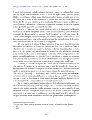www.philosophia.cl / Escuela de Filosofía Universidad ARCIS.
/ 238 /
El morir debe asumirlo cada Dasein por sí mismo. La muerte, en la medida en que 
ella “es”, es por esencia cada vez la mía. Es decir, ella significa una peculiar posibi‐
lidad de ser, en la que está en juego simplemente el ser que es, en cada caso, propio 
del Dasein. En el morir se echa de ver que la muertea
 se constituye ontológicamente 
por medio del ser‐cada‐vez‐mío y de la existencia1
. El morir no es un incidente, si‐
no un fenómeno sólo existencialmente comprensible, y esto en un sentido especia‐
lísimo, que habrá que ceñir todavía más de cerca. 
  Pero, si el “terminar” en cuanto morir constituye la integridad del Dasein, 
entonces  el  ser  de  la  integridad  misma  tiene  que  ser  concebido  como  fenómeno 
existencial del Dasein cada vez propio. En el “terminar” y en el estar‐entero del 
Dasein constituido por aquél no ha lugar, por esencia, ninguna sustitución. La sali‐
da propuesta desconoce este hecho existencial cuando toma el morir de los otros 
como tema sucedáneo para el análisis de la integridad. 
  De esta manera, el intento de hacer accesible de un modo fenoménicamente 
adecuado el estar‐entero del Dasein ha vuelto a fracasar. Pero el resultado de estas 
reflexiones no es meramente negativo. Aunque en forma elemental, ellas se hicie‐
ron con la vista puesta en los fenómenos. La muerte ha sido señalada como fenó‐
meno existencial. Con esto la investigación recibe una orientación puramente exis‐
tencial hacia el Dasein cada vez propio. Para el análisis de la muerte en tanto que 
morir, sólo queda la posibilidad de llevar este fenómeno a un concepto puramente 
existencial; de otro modo, habría que renunciar a su comprensión ontológica. 
  Además, al caracterizar el paso del Dasein a no‐existir‐más en tanto que no‐
estar‐más‐en‐el‐mundo,  se  ha  mostrado  que  el  salir‐del‐mundo  del  Dasein,  en  el 
sentido del morir, debe ser distinguido de un salir‐del‐mundo de lo solamente vi‐
viente. El terminar de un ser vivo lo expresamos en nuestra terminología con el vo‐
cablo fenecer [Verenden]clxxx
. La diferencia sólo puede hacerse visible trazando (241) 
los límites entre el terminar del Dasein y la cesación de una vidaclxxxi
 2
. Es cierto que 
también el morir se deja concebir de un modo biológico‐fisiológico. Pero el concep‐
to médico del “exitus” no coincide con el concepto del fenecer. 
  De la consideración hecha hasta aquí sobre la posibilidad ontológica de cap‐
tar la muerte resulta claro, al mismo tiempo, que la interpolación inadvertida de 
entes de otra índole (estar‐ahí o vida) amenaza enturbiar la interpretación de este 
fenómeno, e incluso ya el primer darse adecuado del mismo. A esto sólo se puede 
hacer frente si se busca para el análisis que habrá de seguir una determinación on‐
tológica suficiente de los fenómenos constitutivos que son el fin y la integridad. 
 
a El respecto del Dasein para con la muerte; la muerte misma = su llegada‐entrada, el morir. 
1 Cf. § 9. 
2 Cf. § 10. 
 