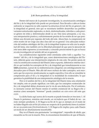 www.philosophia.cl / Escuela de Filosofía Universidad ARCIS.
/ 239 /
 
§ 48. Resto pendiente, el fin y la integridad 
 
  Dentro del marco de la presente investigación, la caracterización ontológica 
del fin y de la integridad sólo puede ser provisional. Para llevarla a cabo en forma 
suficiente se requeriría no sólo exponer la estructura formal del fin en general y de 
la integridad en general, sino que se necesitaría también desarrollar sus posibles 
variantes estructurales regionales, es decir, desformalizadas, referidas a cada preci‐
so género de entes y determinadas desde su ser. Esta tarea presupone, a su vez, 
una interpretación positiva y suficientemente precisa de los modos de ser que posi‐
bilitan una división por regiones del todo del ente. Ahora bien, la comprensión de 
estos modos de ser exige una idea clara del ser en general. Una adecuada realiza‐
ción del análisis ontológico del fin y de la integridad tropieza no sólo con la ampli‐
tud del tema, sino también con la dificultad principial de que para la ejecución de 
esta tarea debe suponerse ya encontrado y conocido precisa‐mente lo que se busca 
en esta investigación (el sentido del ser en general). 
  Las consideraciones siguientes están orientadas sobre todo a aquellas “va‐
riantes” del fin y de la integridad que, como determinaciones ontológicas del Da‐
sein, deberán guiar una interpretación originaria de este ente. Sin perder jamás de 
vista la constitución existencial del Dasein antes expuesta, deberemos intentar deci‐
dir en qué medida los conceptos de fin y de integridad que inmediatamente se nos 
(242) presentan, a pesar de su indeterminación categorial, son ontológicamente ina‐
decuados para el Dasein. Más allá del mero rechazo de tales conceptos, será nece‐
sario que les asignemos positivamente su región específica. Con ello se consolida la 
comprensión para el fin y la integridad en la modalidad de existenciales, lo que 
garantiza la posibilidad de una interpretación ontológica de la muerte. 
  Pero si el análisis del fin y de la integridad del Dasein toma una orientación 
tan amplia, esto no puede significar, con todo, que los conceptos existenciales de 
fin y de integridad deban alcanzarse por la vía de una deducción. Por el contrario, 
es  necesario  extraer  del  Dasein  mismo  el  sentido  existencial  de  su  llegar‐a‐fin  y 
mostrar cómo semejante “terminar” puede constituir un estar‐entero del ente que 
existe. 
  Lo dicho hasta aquí acerca de la muerte se puede formular en tres tesis: 1. Al 
Dasein le pertenece, mientras está siendo, un no‐todavía que él habrá de ser ‐ un 
resto siempre pendiente. 2. El llegar‐a‐su‐fin de lo que es siempre en el modo de 
no‐haber‐llegado‐aún‐al‐fin (el contra‐ser respecto de lo pendiente) tiene el carácter 
de un no‐existir‐más [Nichtmehrdasein]. 3. El llegar‐a‐fin implica para cada Dasein 
un modo de ser absolutamente insustituible. 
  Hay en el Dasein una permanente “no‐integridad”, imposible de abolir, que 
encuentra su fin con la muerte. Pero, la circunstancia fenoménica de que al Dasein, 
 