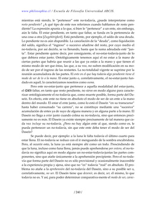 www.philosophia.cl / Escuela de Filosofía Universidad ARCIS.
/ 240 /
mientras  está  siendo,  le  “pertenece”  este  no‐todavía,  ¿puede  interpretarse  como 
resto pendiente? ¿A qué tipo de ente nos referimos cuando hablamos de resto pen‐
diente? La expresión apunta a lo que, si bien le “pertenece” a un ente, sin embargo, 
aún le falta. El estar pendiente, en tanto que faltar, se funda en la pertenencia de 
una cosa a otra [Zugehörigkeit]. Está pendiente, por ejemplo, el saldo de una deuda. 
Lo pendiente no es aún disponible. La cancelación de la “deuda”, como liquidación 
del saldo, significa el “ingreso” o sucesivo añadirse del resto, por cuyo medio el 
no‐todavía, por así decirlo, se va llenando, hasta que la suma adeudada esté “jun‐
ta”. Estar pendiente quiere decir, por consiguiente, el no‐estar‐todavía‐junto de lo 
que debiera estar junto. Ontológicamente tenemos aquí el no estar a la mano de 
ciertas partes que habría que reunir a las que ya están a la mano y que tienen el 
mismo modo de ser que éstas, las que, a su vez, no sufren modificación en su mo‐
do de ser por el ingreso de las restantes. La no‐totalidad vigente se suprime por la 
reunión acumuladora de las partes. El ente en el que hay todavía algo pendiente tiene el 
modo de ser de lo a la mano. El estar junto o, correlativamente, el no‐estar‐junto fun‐
dado en aquél, lo caracterizamos nosotros como suma. 
  Pero este no‐estar‐junto que pertenece a aquella modalidad del estar‐junto, 
el (243) faltar, en tanto que resto pendiente, no sirve en modo alguno para caracte‐
rizar ontológicamente el no‐todavía que, como muerte posible, forma parte del Da‐
sein. En efecto, este ente no tiene en absoluto el modo de ser de un ente a la mano 
dentro del mundo. El estar el ente junto, como lo está el Dasein “en su transcurso” 
hasta  haber  consumado  “su  carrera”,  no  se  constituye  mediante  una  “sucesiva” 
acumulación de entes ya de suyo de alguna manera y en alguna parte a la mano. El 
Dasein no llega a estar junto cuando colma su no‐todavía, sino que entonces preci‐
samente no es más. El Dasein ya existe siempre precisamente de tal manera que ca‐
da vez incluye su no‐todavía. ¿Pero no hay algún ente al que, siendo como es, le 
pueda pertenecer un no‐todavía, sin que este ente deba tener el modo de ser del 
Dasein? 
  Se puede decir, por ejemplo: a la luna le falta todavía el último cuarto para 
estar llena. El no‐todavía se reduce con el ir menguando de la sombra encubridora. 
Pero, al ocurrir esto, la luna ya está siempre ahí como un todo. Prescindiendo de 
que la luna, incluso como luna llena, jamás puede aprehenderse por entero, el no‐to‐
davía no significa aquí en modo alguno un no‐estar‐todavía‐juntas las partes com‐
ponentes, sino que atañe únicamente a la aprehensión percipiente. Pero el no‐toda‐
vía que forma parte del Dasein no es sólo provisional y ocasionalmente inaccesible 
a la experiencia propia y ajena, sino que no “es” todavía “real” en absoluto. El pro‐
blema no atañe a la aprehensión del no‐todavía del Dasein, sino a su posible ser o, 
correlativamente, no ser. El Dasein tiene que devenir, es decir, ser, él mismo, lo que 
todavía no es. Y así, para poder determinar comparativa‐mente el modo de ser, carac‐
 