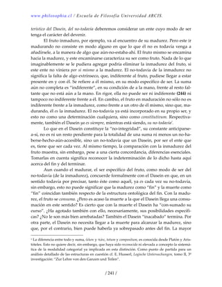 www.philosophia.cl / Escuela de Filosofía Universidad ARCIS.
/ 241 /
terístico del Dasein, del no‐todavía deberemos considerar un ente cuyo modo de ser 
tenga el carácter del devenir. 
  El fruto inmaduro, por ejemplo, va al encuentro de su madurez. Pero este ir 
madurando no consiste en modo alguno en que lo que él no es todavía venga a 
añadírsele, a la manera de algo que aún‐no‐estaba‐ahí. El fruto mismo se encamina 
hacia la madurez, y este encaminarse caracteriza su ser como fruto. Nada de lo que 
imaginablemente se le pudiera agregar podría eliminar la inmadurez del fruto, si 
este ente no viniera por sí mismo a la madurez. El no‐todavía de la inmadurez no 
significa la falta de algo extrínseco, que, indiferente al fruto, pudiese llegar a estar 
presente en y con él. Se refiere a él mismo, en su modo específico de ser. La suma 
aún no completa es “indiferente”, en su condición de a la mano, frente al resto fal‐
tante que no está aún a la mano. En rigor, ella no puede ser ni indiferente (244) ni 
tampoco no indiferente frente a él. En cambio, el fruto en maduración no sólo no es 
indiferente frente a la inmadurez, como frente a un otro de él mismo, sino que, ma‐
durando, él es la inmadurez. El no‐todavía ya está incorporado en su propio ser, y 
esto no como una determinación cualquiera, sino como constitutivum. Respectiva‐
mente, también el Dasein ya es siempre, mientras está siendo, su no‐todavía1
. 
  Lo que en el Dasein constituye la “no‐integridad”, su constante anticiparse‐
a‐sí, no es ni un resto pendiente para la totalidad de una suma ni menos un no‐ha‐
berse‐hecho‐aún‐accesible, sino un no‐todavía que un Dasein, por ser el ente que 
es, tiene que ser cada vez. Al mismo tiempo, la comparación con la inmadurez del 
fruto muestra, sin embargo, pese a una cierta concordancia, diferencias esenciales. 
Tomarlas en cuenta significa reconocer la indeterminación de lo dicho hasta aquí 
acerca del fin y del terminar. 
  Aun cuando el madurar, el ser específico del fruto, como modo de ser del 
no‐todavía (de la inmadurez), concuerde formalmente con el Dasein en que, en un 
sentido todavía por precisar, tanto éste como aquél, ya es cada vez su no‐todavía, 
sin embargo, esto no puede significar que la madurez como “fin” y la muerte como 
“fin” coincidan también respecto de la estructura ontológica del fin. Con la madu‐
rez, el fruto se consuma. ¿Pero es acaso la muerte a la que el Dasein llega una consu‐
mación en este sentido? Es cierto que con la muerte el Dasein ha “con‐sumado su 
curso”. ¿Ha agotado también con ello, necesariamente, sus posibilidades específi‐
cas? ¿No le son más bien arrebatadas? También el Dasein “inacabado” termina. Por 
otra parte, el Dasein no necesita llegar a la muerte para alcanzar la madurez, sino 
que, por el contrario, bien puede haberla ya sobrepasado antes del fin. La mayor 
1 La diferencia entre todo y suma, ὅλον y πᾶν, totum y compositum, es conocida desde Platón y Aris‐
tóteles. Esto no quiere decir, sin embargo, que haya sido reconocida ni elevada a concepto la sistemá‐
tica de la modalidad categorial ya implicada en esta distinción. Como punto de partida para un 
análisis detallado de las estructuras en cuestión cf. E. Husserl, Logische Untersuchungen, tomo II, 3º 
investigación: “Zur Lehre von den Ganzen und Teilen”. 
 