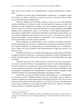 www.philosophia.cl / Escuela de Filosofía Universidad ARCIS.
/ 242 /
parte de las veces termina en el inacabamiento o incluso quebrantado  y desgas‐
tado. 
  Terminar  no  quiere  decir  necesariamente  consumarse.  La  pregunta  acerca 
del sentido en que deba, en definitiva, concebirse la muerte en tanto que terminar del Da‐
sein, se hace entonces más apremiante. 
  Terminar  significa,  por  lo  pronto,  acabarse, y  éste,  a  su  vez,  tiene  distintos 
sentidos ontológicos. La lluvia se acaba. No está más ahí. El camino se acaba. Este 
terminar  no  hace  desaparecer  el  camino,  sino  que  el  acabarse  determina  en  este 
caso el camino en su efectivo estar‐ahí. Terminar, en cuanto acabarse, puede (245) 
significar,  por  consiguiente:  pasar  al  no‐estar‐ahí,  o  bien  llegar  precisamente  a 
estar‐ahí por medio del fin. El terminar entendido en esta última forma puede, a su 
vez, o bien configurar el estar‐ahí de un ente inconcluso —un camino en construc‐
ción se interrumpe— o bien constituir la “conclusión” de un ente que está‐ahí: con 
la última pincelada, el cuadro queda concluido. 
  Pero el terminar, en cuanto llegar a estar concluido, no implica necesaria‐
mente consumación. En cambio, es necesario que lo que ha de consumarse alcance 
su eventual conclusión. La consumación es un modo fundado de la “conclusión”. 
Por  su  parte, ésta sólo es posible como determinación de algo que está‐ahí o de 
algo a la mano. 
  También el terminar, en el sentido del desaparecer, puede todavía modificar‐
se según el modo de ser del ente. La lluvia ha terminado, es decir, ha desaparecido. 
El pan se ha terminado, es decir, se ha consumido, no es más disponible como algo 
a la mano. 
  Mediante ninguno de estos modos del terminar se puede caracterizar adecuadamen‐
te la muerte como fin del Dasein. Si se entendiera el morir, en cuanto haber‐llegado‐a‐
fin, en el sentido de un terminar del tipo recién mencionado, se supondría al Da‐
sein como algo que está‐ahí o como algo a la mano. En la muerte el Dasein no está 
consumado ni simplemente ha desaparecido, ni mucho menos ha llegado a estar 
concluido; tampoco es enteramente disponible como algo a la mano. 
  Antes bien, así como el Dasein, mientras esté siendo, ya es constantemente 
su no‐todavía, así él es también siempre ya su fin. El terminar a que se refiere la 
muerte no significa un haber‐llegado‐a‐fin del Dasein [Zu‐Ende‐sein], sinoa
 un estar 
vuelto hacia el fin de parte de este ente [Sein zum Ende]. La muerte es una manera de 
ser de la que el Dasein se hace cargo tan pronto como él es. “Apenas un hombre 
viene a la vida ya es bastante viejo para morir”1
. 
a la muerte en cuanto morir. 
1 Der Ackermann aus Böhmen, editado por A. Bernt y K. Burdach (Vom Mittelalter zur Reformation. For‐
schungen zur Geschichte der deutschen Bildung, editado por K. Burdach, tomo III, 2ª parte), 1917, cap. 
20, p. 46. 
 