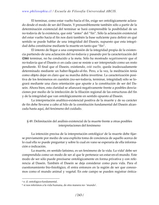 www.philosophia.cl / Escuela de Filosofía Universidad ARCIS.
/ 243 /
  El terminar, como estar vuelto hacia el fin, exige ser ontológicamente aclara‐
do desde el modo de ser del Dasein. Y presumiblemente también sólo a partir de la 
determinación existencial del terminar se hará comprensible la posibilidad de un 
no‐todavía de la existencia, que está “antes” del “fin”. Sólo la aclaración existencial 
del estar vuelto hacia el fin nos dará también la base suficiente para definir en qué 
sentido se puede hablar de una integridad del Dasein, supuesto que esta integri‐
dad deba constituirse mediante la muerte en tanto que “fin”. 
  El intento de llegar a una comprensión de la integridad propia de la existen‐
cia partiendo de una aclaración del no‐todavía y pasando por la caracterización del 
(246) terminar, no ha conducido a la meta. Sólo ha mostrado negativamente que el 
no‐todavía que el Dasein es en cada caso se resiste a ser interpretado como un resto 
pendiente. El final que el Dasein, existiendo, está vuelto, queda inadecuadamente 
determinado mediante un haber‐llegado‐al‐fin. Pero, a la vez, la meditación tenía 
como objeto dejar en claro que su marcha debía invertirse. La caracterización posi‐
tiva de los fenómenos en cuestión (no‐ser‐todavía, terminar, integridad) sólo se lo‐
grará mediante una clara orientación que apunte a la constitución de ser del Da‐
sein. Ahora bien, esta claridad se afianzará negativamente frente a posibles desvia‐
ciones por medio de la intelección de la filiación regional de las estructuras del fin 
y de la integridad que van ontológicamente en sentido opuesto al Dasein. 
  La interpretación analítico‐existencial positiva de la muerte y de su carácter 
de fin debe llevarse a cabo al hilo de la constitución fundamental del Dasein alcan‐
zada hasta aquí, del fenómeno del cuidado. 
 
 
§ 49. Delimitación del análisis existencial de la muerte frente a otras posibles 
interpretaciones del fenómeno 
 
  La intención precisa de la interpretación ontológicaa
 de la muerte debe fijar‐
se previamente por medio de una explícita toma de conciencia de aquello acerca de 
lo cual ella no puede preguntar y sobre lo cual en vano se esperaría de ella informa‐
ción o indicación. 
  La muerte, en sentido latísimo, es un fenómeno de la vida. La vidab
 debe ser 
comprendida como un modo de ser al que le pertenece un estar‐en‐el‐mundo. Este 
modo de ser sólo puede precisarse ontológicamente en forma privativa y con refe‐
rencia  al  Dasein.  También  el  Dasein  se  deja  considerar  como  pura  vida.  Para  el 
cuestionamiento bio‐fisiológico, él entra entonces en la región de ser que conoce‐
mos como el mundo animal y vegetal. En este campo se pueden registrar óntica‐
a e. d. ontológico‐fundamental. 
b si nos referimos a la vida humana, de otra manera no‐ ‘mundo’. 
 