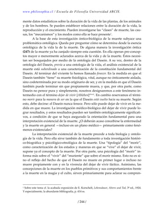 www.philosophia.cl / Escuela de Filosofía Universidad ARCIS.
/ 244 /
mente datos estadísticos sobre la duración de la vida de las plantas, de los animales 
y de los hombres. Se pueden establecer relaciones entre la duración de la vida, la 
reproducción y el crecimiento. Pueden investigarse las “clases” de muerte, las cau‐
sas, los “mecanismos” y los modos como ella se hace presente1
. 
  A la base de esta investigación  óntico‐biológica de la muerte subyace una 
problemática ontológica. Queda por preguntar cómo se determina desde la esencia 
ontológica  de  la  vida  la  de  la  muerte.  De  alguna  manera  la  investigación  óntica 
(247) de la muerte ya ha zanjado siempre esta cuestión. En ella operan pre‐concep‐
tos mayor o menormente aclarados acerca de la vida y de la muerte. Éstos necesi‐
tan ser bosquejados por medio de la ontología del Dasein. A su vez, dentro de la 
ontología del Dasein, previa a una ontología de la vida, el análisis existencial de la 
muerte está subordinado a una caracterización de la constitución fundamental del 
Dasein. Al terminar del viviente lo hemos llamado fenecer. En la medida en que el 
Dasein también “tiene” su muerte fisiológica, vital, aunque no ónticamente aislada, 
sino codeterminada por su modo originario de ser, y en la medida en que el Dasein 
también puede terminar sin que propiamente muera, y que, por otra parte, como 
Dasein no perece pura y simplemente, nosotros designaremos a este fenómeno in‐
termedio con el término dejar de vivir [Ableben]clxxxii
. En cambio reservamos el térmi‐
no morir para la manera de ser en la que el Dasein está vuelto hacia su muerte. Según 
esto, debe decirse: el Dasein nunca fenece. Pero sólo puede dejar de vivir en la me‐
dida en que muere. La investigación médico‐biológica del dejar de vivir puede lo‐
grar resultados, y estos resultados pueden ser también ontológicamente significati‐
vos, a condición de que se haya asegurado la orientación fundamental para una 
interpretación existencial de la muerte. ¿O deberán acaso concebirse la enfermedad 
y la muerte en general —incluso en un plano médico— primariamente como fenó‐
menos existenciales? 
  La interpretación existencial de la muerte precede a toda biología y ontolo‐
gía de la vida. Pero ella sirve también de fundamento a toda investigación históri‐
co‐biográfica y psicológico‐etnológica de la muerte. Una “tipología” del “morir”, 
como caracterización de los estados y maneras en que se “vive” el dejar de vivir, 
supone ya el concepto de la muerte. Por otra parte, una psicología del “morir” in‐
forma más sobre el “vivir” del “muriente” que sobre el morir mismo. Esto no es si‐
no el reflejo del hecho de que el Dasein no muere en primer lugar o incluso no 
muere propiamente con y en la vivencia del dejar de vivir fáctico. Asimismo, las 
concepciones de la muerte en los pueblos primitivos y sus comportamientos frente 
a la muerte en la magia y el culto, sirven primariamente para aclarar su compren‐
1 Sobre este tema cf. la acabada exposición de E. Korschelt, Lebensdauer, Altern und Tod, 3ª ed., 1924. 
Y especialmente, la abundante bibliografía, p. 414 ss. 
 