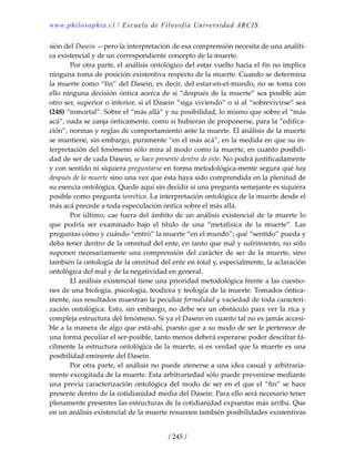 www.philosophia.cl / Escuela de Filosofía Universidad ARCIS.
/ 245 /
sión del Dasein —pero la interpretación de esa comprensión necesita de una analíti‐
ca existencial y de un correspondiente concepto de la muerte. 
  Por otra parte, el análisis ontológico del estar vuelto hacia el fin no implica 
ninguna toma de posición existentiva respecto de la muerte. Cuando se determina 
la muerte como “fin” del Dasein, es decir, del estar‐en‐el‐mundo, no se toma con 
ello ninguna decisión óntica acerca de si “después de la muerte” sea posible aún 
otro ser, superior o inferior, si el Dasein “siga viviendo” o si al “sobrevivirse” sea 
(248) “inmortal”. Sobre el “más allá” y su posibilidad, lo mismo que sobre el “más 
acá”, nada se zanja ónticamente, como si hubieran de proponerse, para la “edifica‐
ción”, normas y reglas de comportamiento ante la muerte. El análisis de la muerte 
se mantiene, sin embargo, puramente “en el más acá”, en la medida en que su in‐
terpretación del fenómeno sólo mira al modo como la muerte, en cuanto posibili‐
dad de ser de cada Dasein, se hace presente dentro de éste. No podrá justificadamente 
y con sentido ni siquiera preguntarse en forma metodológica‐mente segura qué hay 
después de la muerte sino una vez que ésta haya sido comprendida en la plenitud de 
su esencia ontológica. Quede aquí sin decidir si una pregunta semejante es siquiera 
posible como pregunta teorética. La interpretación ontológica de la muerte desde el 
más acá precede a toda especulación óntica sobre el más allá. 
  Por último, cae fuera del ámbito de un análisis existencial de la muerte lo 
que  podría  ser  examinado  bajo  el  título  de  una  “metafísica  de  la  muerte”.  Las 
preguntas cómo y cuándo “entró” la muerte “en el mundo”; qué “sentido” pueda y 
deba tener dentro de la omnitud del ente, en tanto que mal y sufrimiento, no sólo 
suponen necesariamente una comprensión del carácter de ser de la muerte, sino 
también la ontología de la omnitud del ente en total y, especialmente, la aclaración 
ontológica del mal y de la negatividad en general. 
  El análisis existencial tiene una prioridad metodológica frente a las cuestio‐
nes de una biología, psicología, teodicea y teología de la muerte. Tomados óntica‐
mente, sus resultados muestran la peculiar formalidad y vaciedad de toda caracteri‐
zación ontológica. Esto, sin embargo, no debe ser un obstáculo para ver la rica y 
compleja estructura del fenómeno. Si ya el Dasein en cuanto tal no es jamás accesi‐
ble a la manera de algo que está‐ahí, puesto que a su modo de ser le pertenece de 
una forma peculiar el ser‐posible, tanto menos deberá esperarse poder descifrar fá‐
cilmente la estructura ontológica de la muerte, si es verdad que la muerte es una 
posibilidad eminente del Dasein. 
  Por otra parte, el análisis no puede atenerse a una idea casual y arbitraria‐
mente excogitada de la muerte. Esta arbitrariedad sólo puede prevenirse mediante 
una previa caracterización ontológica del modo de ser en el que el “fin” se hace 
presente dentro de la cotidianidad media del Dasein. Para ello será necesario tener 
plenamente presentes las estructuras de la cotidianidad expuestas más arriba. Que 
en un análisis existencial de la muerte resuenen también posibilidades existentivas 
 