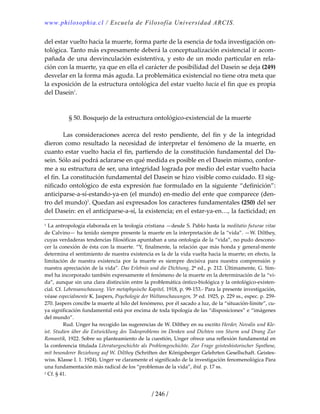 www.philosophia.cl / Escuela de Filosofía Universidad ARCIS.
/ 246 /
del estar vuelto hacia la muerte, forma parte de la esencia de toda investigación on‐
tológica. Tanto más expresamente deberá la conceptualización existencial ir acom‐
pañada de una desvinculación existentiva, y esto de un modo particular en rela‐
ción con la muerte, ya que en ella el carácter de posibilidad del Dasein se deja (249) 
desvelar en la forma más aguda. La problemática existencial no tiene otra meta que 
la exposición de la estructura ontológica del estar vuelto hacia el fin que es propia 
del Dasein1
. 
 
 
§ 50. Bosquejo de la estructura ontológico‐existencial de la muerte 
 
  Las  consideraciones  acerca  del  resto  pendiente,  del  fin  y  de  la  integridad 
dieron como resultado la necesidad de interpretar el fenómeno de la muerte, en 
cuanto estar vuelto hacia el fin, partiendo de la constitución fundamental del Da‐
sein. Sólo así podrá aclararse en qué medida es posible en el Dasein mismo, confor‐
me a su estructura de ser, una integridad lograda por medio del estar vuelto hacia 
el fin. La constitución fundamental del Dasein se hizo visible como cuidado. El sig‐
nificado ontológico de esta expresión fue formulado en la siguiente “definición”: 
anticiparse‐a‐sí‐estando‐ya‐en (el mundo) en‐medio del ente que comparece (den‐
tro del mundo)2
. Quedan así expresados los caracteres fundamentales (250) del ser 
del Dasein: en el anticiparse‐a‐sí, la existencia; en el estar‐ya‐en…, la facticidad; en 
1 La antropología elaborada en la teología cristiana —desde S. Pablo hasta la meditatio futurae vitae 
de Calvino— ha tenido siempre presente la muerte en la interpretación de la “vida”. —W. Dilthey, 
cuyas verdaderas tendencias filosóficas apuntaban a una ontología de la “vida”, no pudo descono‐
cer la conexión de ésta con la muerte. “Y, finalmente, la relación que más honda y general‐mente 
determina el sentimiento de nuestra existencia es la de la vida vuelta hacia la muerte; en efecto, la 
limitación  de  nuestra  existencia  por  la  muerte  es  siempre  decisiva  para  nuestra  comprensión  y 
nuestra apreciación de la vida”. Das Erlebnis und die Dichtung, 2ª ed., p. 212. Últimamente, G. Sim‐
mel ha incorporado también expresamente el fenómeno de la muerte en la determinación de la “vi‐
da”, aunque sin una clara distinción entre la problemática óntico‐biológica y la ontológico‐existen‐
cial. Cf. Lebensanschauung. Vier metaphysische Kapitel, 1918, p. 99‐153.‐ Para la presente investigación, 
véase especialmente K. Jaspers, Psychologie der Weltanschauungen, 3ª ed. 1925, p. 229 ss., espec. p. 259‐
270. Jaspers concibe la muerte al hilo del fenómeno, por él sacado a luz, de la “situación‐límite”, cu‐
ya significación fundamental está por encima de toda tipología de las “disposiciones” e “imágenes 
del mundo”. 
  Rud. Unger ha recogido las sugerencias de W. Dilthey en su escrito Herder, Novalis und Kle‐
ist. Studien über die Entwicklung des Todesproblems im Denken und Dichten von Sturm und Drang Zur 
Romantik, 1922. Sobre su planteamiento de la cuestión, Unger ofrece una reflexión fundamental en 
la conferencia titulada Literaturgeschichte als Problemgeschichte. Zur Frage geisteshistorischer Synthese, 
mit besonderer Beziehung auf W. Dilthey (Schriften der Königsberger Gelehrten Gesellschaft. Geistes‐
wiss. Klasse I. 1. 1924). Unger ve claramente el significado de la investigación fenomenológica Para 
una fundamentación más radical de los “problemas de la vida”, ibid. p. 17 ss. 
2 Cf. § 41. 
 
