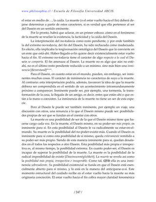 www.philosophia.cl / Escuela de Filosofía Universidad ARCIS.
/ 247 /
el estar en medio de…, la caída. La muerte (o el estar vuelto hacia el fin) deberá de‐
jarse determinar a partir de estos caracteres, si es verdad que ella pertenece al ser 
del Dasein en un sentido eminente. 
  Por lo pronto, habrá que aclarar, en un primer esbozo, cómo en el fenómeno 
de la muerte se revelan la existencia, la facticidad y la caída del Dasein. 
  La interpretación del no‐todavía como resto pendiente, y por ende también 
la del extremo no‐todavía, del fin del Dasein, ha sido rechazada como inadecuada. 
En efecto, ella implicaba la tergiversación ontológica del Dasein que lo convierte en 
un ente que está‐ahí. Haber‐llegado‐a‐fin quiere decir existencialmente estar vuelto 
hacia el fin. El extremo no‐todavía tiene el carácter de algo respecto a lo cual el Da‐
sein se comporta. El fin amenaza al Dasein. La muerte no es algo que aún no esté‐
ahí, no es el último resto pendiente reducido a un mínimo, sino más bien una inmi‐
nencia [Bevorstand]clxxxiii
. 
  Para el Dasein, en cuanto estar‐en‐el‐mundo, pueden, sin embargo, ser inmi‐
nentes muchas cosas. El carácter de inminencia no caracteriza de suyo a la muerte. 
Al contrario: esta interpretación podría, además, favorecer la idea de que la muerte 
debiera ser comprendida en el sentido de un acontecimiento intramundanamente 
próximo a comparecer. Inminente puede ser, por ejemplo, una tormenta, la trans‐
formación de la casa, la llegada de un amigo, es decir, entes que están‐ahí o que es‐
tán a la mano o coexisten. La inminencia de la muerte no tiene un ser de esta espe‐
cie. 
  Pero al Dasein le puede ser también inminente, por ejemplo un viaje, una 
discusión con otros, una renuncia a lo que el Dasein mismo puede ser: posibilida‐
des propias de ser que se fundan en el coestar con otros. 
  La muerte es una posibilidad de ser de la que el Dasein mismo tiene que ha‐
cerse cargo cada vez. En la muerte, el Dasein mismo, en su poder‐ser más propio, es 
inminente para sí. En esta posibilidad al Dasein le va radicalmente su estar‐en‐el‐
mundo. Su muerte es la posibilidad del no‐poder‐existir‐más. Cuando el Dasein es 
inminente para sí como esta posibilidad de sí mismo, queda enteramente remitido a 
su poder‐ser más propio. Siendo de esta manera inminente para sí, quedan desata‐
dos en él todos los respectos a otro Dasein. Esta posibilidad más propia e irrespec‐
tiva es, al mismo tiempo, la posibilidad extrema. En cuanto poder‐ser, el Dasein es 
incapaz de superar la posibilidad de la muerte. La muerte es la posibilidad de la 
radical imposibilidad de existir [Daseinsunmöglichkeit]. La muerte se revela así como 
la posibilidad más propia, irrespectiva e insuperable. Como tal, (251) ella es una inmi‐
nencia sobresaliente. Su posibilidad existencial se funda en que el Dasein está esen‐
cialmente abierto para sí mismo, y lo está en la manera del anticiparse‐a‐sí. Este 
momento estructural del cuidado recibe en el estar vuelto hacia la muerte su más 
originaria concreción. El estar vuelto hacia el fin cobra mayor claridad fenoménica 
 