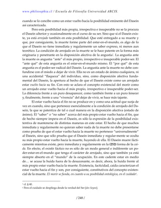 www.philosophia.cl / Escuela de Filosofía Universidad ARCIS.
/ 248 /
cuando se lo concibe como un estar vuelto hacia la posibilidad eminente del Dasein 
así caracterizada. 
  Pero esta posibilidad más propia, irrespectiva e insuperable no se la procura 
el Dasein ulterior y ocasionalmente en el curso de su ser. Sino que si el Dasein exis‐
te, ya está arrojado también en esta posibilidad. Que esté entregado a su muerte y 
que, por consiguiente, la muerte forme parte del estar‐en‐el‐mundo, es algo de lo 
que el Dasein no tiene inmediata y regularmente un saber expreso, ni menos aun 
teorético. La condición de arrojado en la muerte se le hace patente en la forma más 
originaria y penetrante en la disposición afectiva de la angustia1
. La angustia ante 
la muerte es angustia “ante” el más propio, irrespectivo e insuperable poder‐ser. El 
“ante qué” de esta angustia es el estar‐en‐el‐mundo mismo. El “por qué” de esta 
angustia es el poder‐ser radical del Dasein. La angustia ante la muerte no debe con‐
fundirse con el miedo a dejar de vivir. Ella no es un estado de ánimo cualquiera, ni 
una  accidental  “flaqueza”  del  individuo,  sino,  como  disposición  afectiva  funda‐
mental del Dasein, la apertura al hecho de que el Dasein existe como un arrojado 
estar vuelto hacia su fin. Con esto se aclara el concepto existencial del morir como 
un arrojado estar vuelto hacia el más propio, irrespectivo e insuperable poder‐ser. 
La diferencia frente a un puro desaparecer, como también frente a un puro fenecer 
y, finalmente, frente a una “vivencia” del dejar de vivir, se hace más tajante. 
  El estar vuelto hacia el fin no se produce en y como una actitud que surja de 
vez en cuando, sino que pertenece esencialmente a la condición de arrojado del Da‐
sein, la que se patentiza de tal o cual manera en la disposición afectiva (estado de 
ánimo). El “saber” o “no saber” acerca del más propio estar vuelto hacia el fin, que 
de hecho siempre impera en el Dasein, es sólo la expresión de la posibilidad exis‐
tentiva de mantenerse de distintas maneras en este estar. El hecho de que muchos 
inmediata y regularmente no quieran saber nada de la muerte no debe presentarse 
como prueba de que el estar vuelto hacia la muerte no pertenece “universalmente” 
al Dasein, sino que sólo prueba que el Dasein inmediata y regular‐mente se oculta 
su más propio estar vuelto hacia la muerte, huyendo de ella. El Dasein muere fácti‐
camente mientras existe, pero inmediata y regularmente en la (252) forma de la caí‐
da. En efecto, el existir fáctico no es sólo de un modo general e indiferente un po‐
der‐estar‐en‐el‐mundo que tenga el carácter de arrojado, sino que también ya está 
siempre absorto en el “mundo” de la ocupación. En este cadente estar en medio 
de… se acusa la huida fuera de lo desazonante, es decir, ahora, la huida frente al 
más propio estar vuelto hacia la muerte. Existencia, facticidad, caída caracterizan el 
estar vuelto hacia el fin y son, por consiguiente, constitutivos del concepto existen‐
cial de la muerte. El morir se funda, en cuanto a su posibilidad ontológica, en el cuidadoa
. 
1 cf. § 40. 
a Pero el cuidado se despliega desde la verdad del Ser [des Seyns]. 
 
