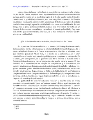 www.philosophia.cl / Escuela de Filosofía Universidad ARCIS.
/ 249 /
  Ahora bien, si el estar vuelto hacia la muerte forma parte esencial y origina‐
ria del ser del Dasein, entonces habrá de ser también mostrable en la cotidianidad, 
aunque, por lo pronto, en su modo impropio. Y si el estar vuelto hacia el fin ofre‐
ciera incluso la posibilidad existencial para una integridad existentiva del Dasein, 
tendríamos entonces la comprobación fenoménica de la tesis que dice: el cuidado 
es el término ontológico para la totalidad del todo estructural del Dasein. Sin em‐
bargo, para la plena justificación fenoménica de esta proposición no basta con un 
bosquejo de la conexión entre el estar vuelto hacia la muerte y el cuidado. Esta cone‐
xión tendrá que hacerse visible, ante todo, en la más inmediata concreción del Da‐
sein: en su cotidianidad. 
 
 
§ 51. El estar vuelto hacia la muerte y la cotidianidad del Dasein 
 
  La exposición del estar vuelto hacia la muerte cotidiano y de término medio 
debe orientarse por las estructuras de la cotidianidad anteriormente logradas. En el 
estar vuelto hacia la muerte el Dasein se comporta en relación a sí mismo en tanto 
que  eminente  poder‐ser.  Ahora  bien,  el  sí‐mismo  de  la  cotidianidad  es  el  uno1
, 
constituido en el estado interpretativo público que se expresa en la habladuría. Es‐
ta última, por consiguiente, es la que tiene que dar a conocer la manera como el 
Dasein cotidiano interpreta para sí mismo su estar vuelto hacia la muerte. El fun‐
damento  de  la  interpretación  es  siempre  un  comprender,  y  el  comprender  está 
siempre afectivamente dispuesto, es decir, anímicamente templado. Habrá que pre‐
guntar entonces: ¿cómo ha sido abierto el estar vuelto hacia la muerte por el com‐
prender afectivamente dispuesto que se halla en la habladuría del uno? ¿Cómo se 
comporta el uno en su comprender respecto de la más propia, irrespectiva e insu‐
perable posibilidad del Dasein? ¿Qué disposición afectiva le abre al uno el estar en‐
tregado a la muerte y de qué manera? 
  La  publicidad  del  convivir  cotidiano  “conoce”  la  muerte  como  un  evento 
que acaece constantemente, como un “caso de muerte”. Este o aquel cercano o leja‐
no (253) “muere”. Desconocidos “mueren” diariamente y a todas horas. “La muer‐
te” comparece como un evento habitual dentro del mundo. Como tal, ella tiene la 
falta de notoriedad que es característica de lo que comparece cotidianamente2
. El 
uno ya tiene también asegurada una interpretación para este evento. El hablar ex‐
plícito o también frecuentemente reprimido y “fugaz” sobre ella se reduce a decir: 
uno también se muere por último alguna vez; por lo pronto, sin embargo, uno se 
mantiene a salvo. 
1 Cf. § 27. 
2 Cf. § 16. 
 