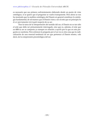 www.philosophia.cl / Escuela de Filosofía Universidad ARCIS.
/ 25 /
es necesario que sea primero suficientemente elaborado desde un punto de vista 
ontológico, si se quiere que el preguntar se vuelva transparente. Pero ahora se nos 
ha mostrado que la analítica ontológica del Dasein en general constituye la ontolo‐
gía fundamental, de tal manera que el Dasein viene a ser el ente que en principio ha 
de ser previamente interrogado respecto de su ser. 
  Para la tarea de la interpretación del sentido del ser, el Dasein no es tan sólo 
el ente que debe ser primariamente interrogado, sino que es, además, el ente que 
en (15) su ser se comporta ya siempre en relación a aquello por lo que en esta pre‐
gunta se cuestiona. Pero entonces la pregunta por el ser no es otra cosa que la radi‐
calización de una esencial tendencia de ser que pertenece al Dasein mismo, vale 
decir, de la comprensión preontológica del ser. 
 
