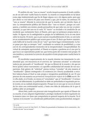 www.philosophia.cl / Escuela de Filosofía Universidad ARCIS.
/ 250 /
  El análisis de este “uno se muere” revela inequívocamente el modo cotidia‐
no de ser del estar vuelto hacia la muerte. La muerte es comprendida en tal decir 
como algo indeterminado que ha de llegar alguna vez y de alguna parte, pero que 
por ahora no está todavía ahí para uno mismo y que, por lo tanto, no amenaza. El 
“uno se muere” difunde la convicción de que la muerte, por así decirlo, hiere al 
uno. La interpretación pública del Dasein dice: “uno se muere”, porque así cual‐
quiera, y también uno mismo, puede persuadirse de que cada vez, no soy yo preci‐
samente, ya que este uno no es nadie. El “morir” es nivelado a la condición de un 
incidente que ciertamente hiere al Dasein, pero que no pertenece propia‐mente a 
nadie. Si alguna vez la ambigüedad es propia de la habladuría, lo es en este decir 
sobre la muerte. El morir, que es por esencia insustituiblemente el mío, se convierte 
en un acontecimiento público que ocurre para el uno. El decir que hemos caracteri‐
zado habla de la muerte como de un “caso” que tiene lugar constantemente. La ha‐
ce pasar por algo ya siempre “real”, ocultando su carácter de posibilidad y, a una 
con él, los correspondientes momentos de la irrespectividad e insuperabilidad. En 
virtud de semejante equivocidad, el Dasein se expone a perderse en el uno por lo 
que toca a un especialísimo poder‐ser, que forma parte del sí‐mismo más propio. El 
uno justifica y acrecienta la tentación de encubrir el más propio estar vuelto hacia la 
muerte1
. 
  El encubridor esquivamiento de la muerte domina tan tenazmente la coti‐
dianidad que, con frecuencia en el convivir, las “personas cercanas” se esfuerzan 
todavía por persuadir al “moribundo” de que se librará de la muerte y de que en 
breve podrá volver nuevamente a la apacible cotidianidad del mundo de sus ocu‐
paciones. Este género de “solicitud” piensa incluso “consolar” de esta manera al 
“moribundo”. Quiere reintegrarlo a la existencia [ins Dasein] ayudándole a encu‐
brir todavía hasta el final su más propia e irrespectiva posibilidad de ser. El uno 
procura de esta manera una permanente tranquilización respecto de la (254) muerte. Pe‐
ro ella atañe, en el fondo, no menos al “consolador” que al “moribundo”. E incluso 
en caso de fallecimiento, la publicidad no debe ser perturbada ni inquietada por es‐
te evento, en su cuidada despreocupación. Porque no es raro que se vea en el morir 
de los otros una contrariedad social, y hasta una falta de delicadeza de la que el 
público debe ser protegido2
. 
  Ahora bien, junto con procurar esta tranquilización que aparta al Dasein de 
su muerte, el uno adquiere legitimidad y prestigio mediante la tácita regulación de 
la manera como uno tiene que comportarse en general respecto de la muerte. Ya el 
“pensar en la muerte” es considerado públicamente como pusilanimidad, inseguri‐
1 Cf. § 38. 
2 En su relato La muerte de Iván Ilich L. N. Tolstoi ha presentado el fenómeno de la conmoción y de‐
rrumbe de este “uno se muere”. 
 