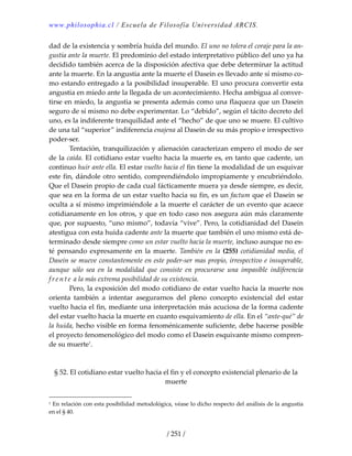 www.philosophia.cl / Escuela de Filosofía Universidad ARCIS.
/ 251 /
dad de la existencia y sombría huida del mundo. El uno no tolera el coraje para la an‐
gustia ante la muerte. El predominio del estado interpretativo público del uno ya ha 
decidido también acerca de la disposición afectiva que debe determinar la actitud 
ante la muerte. En la angustia ante la muerte el Dasein es llevado ante sí mismo co‐
mo estando entregado a la posibilidad insuperable. El uno procura convertir esta 
angustia en miedo ante la llegada de un acontecimiento. Hecha ambigua al conver‐
tirse en miedo, la angustia se presenta además como una flaqueza que un Dasein 
seguro de sí mismo no debe experimentar. Lo “debido”, según el tácito decreto del 
uno, es la indiferente tranquilidad ante el “hecho” de que uno se muere. El cultivo 
de una tal “superior” indiferencia enajena al Dasein de su más propio e irrespectivo 
poder‐ser. 
  Tentación, tranquilización y alienación caracterizan empero el modo de ser 
de la caída. El cotidiano estar vuelto hacia la muerte es, en tanto que cadente, un 
continuo huir ante ella. El estar vuelto hacia el fin tiene la modalidad de un esquivar 
este fin, dándole otro sentido, comprendiéndolo impropiamente y encubriéndolo. 
Que el Dasein propio de cada cual fácticamente muera ya desde siempre, es decir, 
que sea en la forma de un estar vuelto hacia su fin, es un factum que el Dasein se 
oculta a sí mismo imprimiéndole a la muerte el carácter de un evento que acaece 
cotidianamente en los otros, y que en todo caso nos asegura aún más claramente 
que, por supuesto, “uno mismo”, todavía “vive”. Pero, la cotidianidad del Dasein 
atestigua con esta huida cadente ante la muerte que también el uno mismo está de‐
terminado desde siempre como un estar vuelto hacia la muerte, incluso aunque no es‐
té pensando expresamente en la muerte. También en la  (255) cotidianidad media,  el 
Dasein se mueve constantemente en este poder‐ser mas propio, irrespectivo e insuperable, 
aunque  sólo  sea  en  la  modalidad  que  consiste  en  procurarse  una  impasible  indiferencia 
f re n t e  a la más extrema posibilidad de su existencia. 
  Pero, la exposición del modo cotidiano de estar vuelto hacia la muerte nos 
orienta  también  a  intentar  asegurarnos  del  pleno  concepto  existencial  del  estar 
vuelto hacia el fin, mediante una interpretación más acuciosa de la forma cadente 
del estar vuelto hacia la muerte en cuanto esquivamiento de ella. En el “ante‐qué” de 
la huida, hecho visible en forma fenoménicamente suficiente, debe hacerse posible 
el proyecto fenomenológico del modo como el Dasein esquivante mismo compren‐
de su muerte1
. 
 
 
§ 52. El cotidiano estar vuelto hacia el fin y el concepto existencial plenario de la 
muerte 
1 En relación con esta posibilidad metodológica, véase lo dicho respecto del análisis de la angustia 
en el § 40. 
 