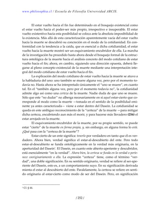 www.philosophia.cl / Escuela de Filosofía Universidad ARCIS.
/ 252 /
 
  El estar vuelto hacia el fin fue determinado en el bosquejo existencial como 
el estar vuelto hacia el poder‐ser más propio, irrespectivo e insuperable. El estar 
vuelto existentivo hacia esta posibilidad se coloca ante la absoluta imposibilidad de 
la existencia. Más allá de esta caracterización aparentemente vacía del estar vuelto 
hacia la muerte se descubrió su concreción en el modo de la cotidianidad. En con‐
formidad con la tendencia a la caída, que es esencial a dicha cotidianidad, el estar 
vuelto hacia la muerte mostró ser un esquivamiento encubridor de ella. La marcha 
de la investigación ha procedido hasta ahora desde el bosquejo formal de la estruc‐
tura ontológica de la muerte hacia el análisis concreto del modo cotidiano de estar 
vuelto hacia el fin; ahora, en cambio, siguiendo una dirección opuesta, deberá lle‐
garse al pleno concepto existencial de la muerte mediante una interpretación inte‐
gral del modo cotidiano de estar vuelto hacia el fin. 
  La explicación del modo cotidiano de estar vuelto hacia la muerte se atuvo a 
la habladuría del uno: uno también se muere alguna vez, pero por el momento to‐
davía no. Hasta ahora se ha interpretado únicamente el “uno se muere”, en cuanto 
tal. En el “también alguna vez, pero por el momento todavía no”, la cotidianidad 
admite algo así como una certeza de la muerte. Nadie duda de que uno se muere. 
Sólo que este “no dudar” no alberga necesariamente en sí aquel estar‐cierto que co‐
rresponde al modo como la muerte —tomada en el sentido de la posibilidad emi‐
nente ya antes caracterizada— viene a estar dentro del Dasein. La cotidianidad se 
queda en este ambiguo reconocimiento de la “certeza” de la muerte —para mitigar 
dicha certeza, encubriendo aun más el morir, y para hacerse más llevadero (256) el 
estar arrojado en la muerte. 
  El esquivamiento encubridor de la muerte, por su propio sentido, no puede 
estar “cierto” de la muerte en forma propia, y, sin embargo, en alguna forma lo está. 
¿Qué pasa con la “certeza de la muerte”? 
  Estar‐cierto de un ente significa: tenerlo por verdadero en tanto que él es ver‐
dadero.  Ahora  bien,  verdad  significa  el  estar‐al‐descubierto  del  ente.  Pero  todo 
estar‐al‐descubierto se funda ontológicamente en la verdad más originaria, en la 
aperturidad del Dasein1
. El Dasein, en cuanto ente abierto‐aperiente y descubridor, 
está esencialmente “en la verdad”. Ahora bien, la certeza se funda en la verdad o perte‐
nece  cooriginariamente  a  ella.  La  expresión  “certeza”  tiene,  como  el  término  “ver‐
dad”, una doble significación. En su sentido originario, verdad se refiere al ser‐ape‐
riente del Dasein, esto es, a un comportamiento suyo. En su significación derivada 
mienta el estar al descubierto del ente. Paralelamente, la certeza se refiere en senti‐
do originario al estar‐cierto como modo de ser del Dasein. Pero, en significación 
1 Cf. § 44. 
 