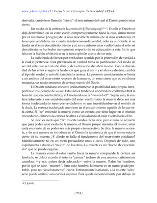 www.philosophia.cl / Escuela de Filosofía Universidad ARCIS.
/ 253 /
derivada, también es llamado “cierto” el ente mismo del cual el Dasein puede estar 
cierto. 
  Un modo de la certeza es la convicción [Überzeugung]clxxxiv
. En ella el Dasein se 
deja determinar, en su estar vuelto comprensoramente hacia la cosa, única‐mente 
por el testimonio [Zeugnis] de la cosa descubierta misma (de la cosa verdadera). El 
tener‐por‐verdadero,  en  cuanto  mantenerse‐en‐la‐verdad,  sólo  es  suficiente  si  se 
funda en el ente descubierto mismo y si, en su mismo estar vuelto hacia el ente así 
descubierto, se ha hecho transparente respecto de su adecuación a éste. Es lo que 
falta en la ficción arbitraria o en la mera opinión acerca de un ente. 
  La suficiencia del tener‐por‐verdadero se mide por la pretensión de verdad a 
la cual él pertenece. Esta pretensión de verdad toma su justificación del modo de 
ser del ente que se trata de abrir y de la dirección del abrir mismo. Con la diversi‐
dad de los entes y según la tendencia que guía el abrir y el alcance de éste, cambia 
el tipo de verdad y con ello también la certeza. La presente consideración se limita 
a un análisis del estar‐cierto respecto de la muerte, un estar cierto que es, en última 
instancia, un modo eminente de certeza respecto del Dasein. 
  El Dasein cotidiano encubre ordinariamente la posibilidad más propia, irres‐
pectiva e insuperable de su ser. Esta fáctica tendencia encubridora confirma (257) la 
tesis de que, en cuanto fáctico, el Dasein está en la “no‐verdad”1
. Según esto, la cer‐
teza inherente a ese encubrimiento del estar vuelto hacia la muerte debe ser una 
forma inadecuada de tener‐por‐verdadero y no una incertidumbre en el sentido de 
la duda. La certeza inadecuada mantiene en el encubrimiento aquello de lo que es‐
tá cierta. Si “se” entiende la muerte como un evento que tiene lugar en el mundo 
circundante, entonces la certeza relativa a él no alcanza al estar vuelto hacia el fin. 
  Se dice: es cierto que “la” muerte vendrá. Se lo dice, pero el uno no advierte 
que para poder estar cierto de la muerte, el Dasein propio necesita, él mismo, estar 
cada vez cierto de su poder‐ser más propio e irrespectivo. Se dice: la muerte es cier‐
ta, y de esta manera se introduce en el Dasein la apariencia de que él mismo estaría 
cierto de su muerte. ¿Y dónde se halla el fundamento del estar‐cierto cotidiano? 
Manifiestamente no en un mero persuadirse unos a otros. Después de todo, uno 
experimenta a diario el “morir” de los otros. La muerte es un “hecho de experien‐
cia” que no puede negarse. 
  La  manera  como  el  estar  vuelto  hacia  la  muerte  comprende  la  certeza  así 
fundada, se delata cuando él intenta “pensar” incluso de una manera críticamente 
cautelosa  —y  esto  quiere  decir  adecuada—  sobre  la  muerte.  Todos  los  hombres, 
por lo que se sabe, “mueren”. Para todo hombre, la muerte es en sumo grado pro‐
bable, pero no “absolutamente” cierta. Estrictamente hablando, a la muerte “sólo” 
se le puede atribuir una certeza empírica. Ésta queda necesariamente por debajo de 
1 Cf. § 44 b. 
 