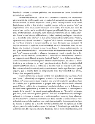 www.philosophia.cl / Escuela de Filosofía Universidad ARCIS.
/ 254 /
la más alta certeza, la certeza apodíctica, que alcanzamos en ciertos dominios del 
conocimiento teorético. 
  En esta determinación “crítica” de la certeza de la muerte y de su inminen‐
cia se manifiesta, por lo pronto, una vez más, el desconocimiento, característico de 
la cotidianidad, del modo de ser del Dasein y de su correspondiente estar vuelto 
hacia la muerte. Que el dejar de vivir, entendido como un hecho que acontece, “sólo” sea 
empíricamente cierto, no es decisivo en relación con la certeza de la muerte. Los casos de 
muerte bien pueden ser la ocasión fáctica para que el Dasein llegue en alguna for‐
ma a prestar atención a la muerte. Pero, mientras permanezca en esa certeza empí‐
rica de que hemos hablado, el Dasein no podrá en modo alguno llegar a estar cierto 
de la muerte tal como ella “es”. Si bien en lo público del uno el Dasein no “habla”, 
aparentemente, sino de esta certeza “empírica” de la muerte, sin embargo, no se atie‐
ne en el fondo primaria ni exclusivamente a los casos de muerte que acontecen. Al 
esquivar su muerte, el cotidiano estar vuelto (258) hacia el fin también tiene, sin em‐
bargo, otra forma de certeza de la muerte que la que él mismo quisiera aceptar en 
una pura reflexión teorética. La cotidianidad se oculta frecuentemente a sí misma 
esta “otra” forma y no se atreve a hacerse transparente en este respecto. Con la dis‐
posición afectiva cotidiana ya descrita de la superioridad “ansiosamente” procura‐
da y aparentemente libre de angustia, frente al “hecho” cierto de la muerte, la coti‐
dianidad admite una certeza superior a la meramente empírica. Se sabe de la muer‐
te cierta, y sin embargo no se “está” propiamente cierto de ella. La cotidianidad 
cadente del Dasein conoce la certeza de la muerte, y aún así esquiva el estar cierto. 
Pero este esquivamiento atestigua fenoménicamente, desde aquello mismo que él 
esquiva,  que  la  muerte  debe  ser  comprendida  como  la  posibilidad  más  propia, 
irrespectiva, insuperable y cierta. 
  Se dice: ciertamente la muerte vendrá, pero por el momento todavía no. Con 
este “pero…”, el uno deja en suspenso la certeza de la muerte. El “por el momento 
todavía no” no es un mero decir negativo, sino una interpretación que el uno hace 
de sí mismo, con la que se remite a lo que por ahora sigue todavía siendo accesible 
para el Dasein y objeto de su ocupación. La cotidianidad nos urge a dedicar‐nos a 
los quehaceres apremiantes y a cortar las ataduras del cansado y “ocioso pensa‐
miento  de  la  muerte”.  La  muerte  queda  aplazada  para  un  “después”,  apelando, 
por cierto, al así llamado “parecer general”. Y de esta manera el uno encubre lo pe‐
culiar de la certeza de la muerte: que es posible en cualquier momento. Junto a la certe‐
za de la muerte va también la indeterminación de su cuándo. El cotidiano estar vuel‐
to hacia la muerte le hurta el cuerpo a esta indeterminación, determinando de algu‐
na manera el cuándo de la muerte. Pero tal determinación no significa en modo 
alguno pretender calcular el momento del deceso. El Dasein rehuye, más bien, tal 
determinación. El ocuparse cotidiano determina para sí mismo la indeterminación 
 