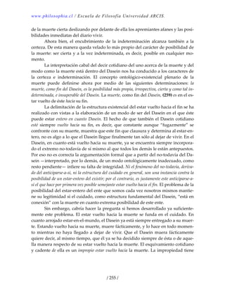 www.philosophia.cl / Escuela de Filosofía Universidad ARCIS.
/ 255 /
de la muerte cierta deslizando por delante de ella los apremiantes afanes y las posi‐
bilidades inmediatas del diario vivir. 
  Ahora  bien,  el  encubrimiento  de  la  indeterminación  alcanza  también  a  la 
certeza. De esta manera queda velado lo más propio del carácter de posibilidad de 
la muerte: ser cierta y a la vez indeterminada, es decir, posible en cualquier mo‐
mento. 
  La interpretación cabal del decir cotidiano del uno acerca de la muerte y del 
modo como la muerte está dentro del Dasein nos ha conducido a los caracteres de 
la  certeza  e  indeterminación.  El  concepto  ontológico‐existencial  plenario  de  la 
muerte  puede  definirse  ahora  por  medio  de  las  siguientes  determinaciones:  la 
muerte, como fin del Dasein, es la posibilidad más propia, irrespectiva, cierta y como tal in‐
determinada, e insuperable del Dasein. La muerte, como fin del Dasein, (259) es en el es‐
tar vuelto de éste hacia su fin. 
  La delimitación de la estructura existencial del estar vuelto hacia el fin se ha 
realizado con vistas a la elaboración de un modo de ser del Dasein en el que éste 
puede estar entero en cuanto Dasein. El hecho de que también el Dasein cotidiano 
esté  siempre  vuelto  hacia  su  fin,  es  decir,  que  constante  aunque  “fugazmente”  se 
confronte con su muerte, muestra que este fin que clausura y determina al estar‐en‐
tero, no es algo a lo que el Dasein llegue finalmente tan sólo al dejar de vivir. En el 
Dasein, en cuanto está vuelto hacia su muerte, ya se encuentra siempre incorpora‐
do el extremo no‐todavía de sí mismo al que todos los demás le están antepuestos. 
Por eso no es correcta la argumentación formal que a partir del no‐todavía del Da‐
sein —interpretado, por lo demás, de un modo ontológicamente inadecuado, como 
resto pendiente— infiere su falta de integridad. Ni el fenómeno del no‐todavía, deriva‐
do del anticiparse‐a‐sí, ni la estructura del cuidado en general, son una instancia contra la 
posibilidad de un estar‐entero del existir; por el contrario, es justamente este anticiparse‐a‐
sí el que hace por primera vez posible semejante estar vuelto hacia el fin. El problema de la 
posibilidad del estar‐entero del ente que somos cada vez nosotros mismos mantie‐
ne su legitimidad si el cuidado, como estructura fundamental del Dasein, “está en 
conexión” con la muerte en cuanto extrema posibilidad de este ente. 
  Sin embargo, cabría hacer la pregunta si hemos desarrollado ya suficiente‐
mente este problema. El estar vuelto hacia la muerte se funda en el cuidado. En 
cuanto arrojado estar‐en‐el‐mundo, el Dasein ya está siempre entregado a su muer‐
te. Estando vuelto hacia su muerte, muere fácticamente, y lo hace en todo momen‐
to  mientras  no  haya  llegado  a  dejar  de  vivir.  Que  el  Dasein  muera  fácticamente 
quiere decir, al mismo tiempo, que él ya se ha decidido siempre de ésta o de aque‐
lla manera respecto de su estar vuelto hacia la muerte. El esquivamiento cotidiano 
y cadente de ella es un impropio estar vuelto hacia la muerte. La impropiedad tiene 
 