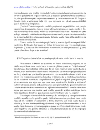 www.philosophia.cl / Escuela de Filosofía Universidad ARCIS.
/ 256 /
por fundamento una posible propiedad1
. La impropiedad caracteriza un modo de 
ser en el que el Dasein se puede emplazar, y en el que generalmente se ha emplaza‐
do, sin que deba empero emplazarse necesaria y constantemente en él. Porque el 
Dasein existe, se determina cada vez —por ser como es— desde una posibilidad 
que él mismo es y comprende. 
  ¿Puede el Dasein comprender también propiamente su posibilidad más propia, 
irrespectiva, insuperable, cierta y como tal indeterminada, es decir, puede el Da‐
sein mantenerse en un modo propio de estar vuelto hacia su fin? Mientras no (260) 
se haya mostrado y definido ontológicamente este modo propio de estar vuelto ha‐
cia la muerte, la interpretación existencial del estar vuelto hacia el fin adolecerá de 
una esencial insuficiencia. 
  El estar vuelto de un modo propio hacia la muerte significa una posibilidad 
existentiva del Dasein. Este poder‐ser óntico tiene que ser, a su vez, ontológicamen‐
te  posible.  ¿Cuáles  son  las  condiciones  existenciales  de  esta  posibilidad?  ¿Cómo 
puede ella misma llegar a ser accesible? 
 
 
§ 53. Proyecto existencial de un modo propio de estar vuelto hacia la muerte 
 
  Fácticamente  el  Dasein  se  mantiene,  en  forma  inmediata  y  regular,  en  un 
modo impropio de estar vuelto hacia la muerte. ¿Cómo puede ser “objetivamente” 
caracterizada la posibilidad ontológica de un modo propio de estar vuelto hacia la 
muerte, si en definitiva el Dasein nunca se comporta de un modo propio respecto a 
su fin, y si este ser propio debe permanecer, por su sentido mismo, oculto a los 
otros? ¿No es acaso una empresa fantástica el proyecto de la posibilidad existencial 
de un poder‐ser existentivo tan problemático? ¿Qué se requiere para que un pro‐
yecto  semejante  sea  algo  más  que  una  mera  construcción  ficticia  y  arbitraria? 
¿Ofrece el Dasein mismo indicaciones para este proyecto? ¿Se pueden tomar del 
Dasein mismo los fundamentos de su legitimidad fenoménica? Para la tarea onto‐
lógica que ahora se nos plantea ¿será posible tomar del análisis ontológico hecho 
hasta aquí líneas directivas que encaucen su propósito por una vía segura? 
  El concepto existencial de la muerte ya ha sido fijado y consiguientemente 
también, aquello con lo que debe poder habérselas un modo propio de estar vuelto 
hacia  el  fin.  También  se  caracterizó  la  forma  impropia  del  estar  vuelto  hacia  la 
muerte, y de este modo quedó negativamente bosquejada la manera como el estar 
vuelto hacia la muerte en forma propia no puede ser. Con estas indicaciones positi‐
vas y negativas será posible proyectar la estructura existencial de un modo propio 
de estar vuelto hacia la muerte. 
1 Sobre la impropiedad del Dasein se trató en el § 9, § 27, y especialmente § 38. 
 