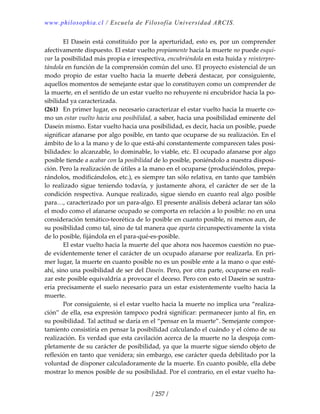 www.philosophia.cl / Escuela de Filosofía Universidad ARCIS.
/ 257 /
  El Dasein está constituido por la aperturidad, esto es, por un comprender 
afectivamente dispuesto. El estar vuelto propiamente hacia la muerte no puede esqui‐
var la posibilidad más propia e irrespectiva, encubriéndola en esta huida y reinterpre‐
tándola en función de la comprensión común del uno. El proyecto existencial de un 
modo  propio  de  estar  vuelto  hacia  la  muerte  deberá  destacar,  por  consiguiente, 
aquellos momentos de semejante estar que lo constituyen como un comprender de 
la muerte, en el sentido de un estar vuelto no rehuyente ni encubridor hacia la po‐
sibilidad ya caracterizada. 
(261)  En primer lugar, es necesario caracterizar el estar vuelto hacia la muerte co‐
mo un estar vuelto hacia una posibilidad, a saber, hacia una posibilidad eminente del 
Dasein mismo. Estar vuelto hacia una posibilidad, es decir, hacia un posible, puede 
significar afanarse por algo posible, en tanto que ocuparse de su realización. En el 
ámbito de lo a la mano y de lo que está‐ahí constantemente comparecen tales posi‐
bilidades: lo alcanzable, lo dominable, lo viable, etc. El ocupado afanarse por algo 
posible tiende a acabar con la posibilidad de lo posible, poniéndolo a nuestra disposi‐
ción. Pero la realización de útiles a la mano en el ocuparse (produciéndolos, prepa‐
rándolos, modificándolos, etc.), es siempre tan sólo relativa, en tanto que también 
lo  realizado  sigue  teniendo  todavía,  y  justamente  ahora,  el  carácter  de  ser  de  la 
condición respectiva. Aunque realizado, sigue siendo en cuanto real algo posible 
para…, caracterizado por un para‐algo. El presente análisis deberá aclarar tan sólo 
el modo como el afanarse ocupado se comporta en relación a lo posible: no en una 
consideración temático‐teorética de lo posible en cuanto posible, ni menos aun, de 
su posibilidad como tal, sino de tal manera que aparta circunspectivamente la vista 
de lo posible, fijándola en el para‐qué‐es‐posible. 
  El estar vuelto hacia la muerte del que ahora nos hacemos cuestión no pue‐
de evidentemente tener el carácter de un ocupado afanarse por realizarla. En pri‐
mer lugar, la muerte en cuanto posible no es un posible ente a la mano o que esté‐
ahí, sino una posibilidad de ser del Dasein. Pero, por otra parte, ocuparse en reali‐
zar este posible equivaldría a provocar el deceso. Pero con esto el Dasein se sustra‐
ería precisamente el suelo necesario para un estar existentemente vuelto hacia la 
muerte. 
  Por consiguiente, si el estar vuelto hacia la muerte no implica una “realiza‐
ción” de ella, esa expresión tampoco podrá significar: permanecer junto al fin, en 
su posibilidad. Tal actitud se daría en el “pensar en la muerte”. Semejante compor‐
tamiento consistiría en pensar la posibilidad calculando el cuándo y el cómo de su 
realización. Es verdad que esta cavilación acerca de la muerte no la despoja com‐
pletamente de su carácter de posibilidad, ya que la muerte sigue siendo objeto de 
reflexión en tanto que venidera; sin embargo, ese carácter queda debilitado por la 
voluntad de disponer calculadoramente de la muerte. En cuanto posible, ella debe 
mostrar lo menos posible de su posibilidad. Por el contrario, en el estar vuelto ha‐
 
