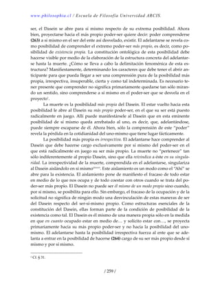 www.philosophia.cl / Escuela de Filosofía Universidad ARCIS.
/ 259 /
ser,  el  Dasein  se  abre  para  sí  mismo  respecto  de  su  extrema  posibilidad. Ahora 
bien, proyectarse hacia el más propio poder‐ser quiere decir: poder comprenderse 
(263) a sí mismo en el ser del ente así desvelado, existir. El adelantarse se revela co‐
mo posibilidad de comprender el extremo poder‐ser más propio, es decir, como po‐
sibilidad  de  existencia  propia.  La constitución  ontológica  de  esta posibilidad  debe 
hacerse visible por medio de la elaboración de la estructura concreta del adelantar‐
se hasta la muerte. ¿Cómo se lleva a cabo la delimitación fenoménica de esta es‐
tructura? Manifiestamente, determinando los caracteres que debe tener el abrir an‐
ticipante para que pueda llegar a ser una comprensión pura de la posibilidad más 
propia, irrespectiva, insuperable, cierta y como tal indeterminada. Es necesario te‐
ner presente que comprender no significa primariamente quedarse tan sólo miran‐
do un sentido, sino comprenderse a sí mismo en el poder‐ser que se desvela en el 
proyecto1
. 
  La muerte es la posibilidad más propia del Dasein. El estar vuelto hacia esta 
posibilidad le abre al Dasein su más propio poder‐ser, en el que su ser está puesto 
radicalmente en juego. Allí puede manifestársele al Dasein que en esta eminente 
posibilidad  de  sí  mismo  queda  arrebatado  al  uno,  es  decir,  que,  adelantándose, 
puede siempre escaparse de él. Ahora bien, sólo la comprensión de este “poder” 
revela la pérdida en la cotidianidad del uno‐mismo que tiene lugar fácticamente. 
  La posibilidad más propia es irrespectiva. El adelantarse hace comprender al 
Dasein que debe hacerse cargo exclusivamente por sí mismo del poder‐ser en el 
que está radicalmente en juego su ser más propio. La muerte no “pertenece” tan 
sólo indiferentemente al propio Dasein, sino que ella reivindica a éste en su singula‐
ridad. La irrespectividad de la muerte, comprendida en el adelantarse, singulariza 
al Dasein aislándolo en sí mismoclxxxvi
. Este aislamiento es un modo como el “Ahí” se 
abre para la existencia. El aislamiento pone de manifiesto el fracaso de todo estar 
en medio de lo que nos ocupa y de todo coestar con otros cuando se trata del po‐
der‐ser más propio. El Dasein no puede ser él mismo de un modo propio sino cuando, 
por sí mismo, se posibilita para ello. Sin embargo, el fracaso de la ocupación y de la 
solicitud no significa de ningún modo una desvinculación de estas maneras de ser 
del  Dasein  respecto  del  ser‐sí‐mismo  propio.  Como  estructuras  esenciales  de  la 
constitución  del  Dasein,  ellas  forman  parte  de  la  condición  de  posibilidad  de  la 
existencia como tal. El Dasein es él mismo de una manera propia sólo en la medida 
en que en cuanto ocupado estar en medio de… y solícito estar con…, se proyecta 
primariamente hacia su más propio poder‐ser y no hacia la posibilidad del uno‐
mismo. El adelantarse hasta la posibilidad irrespectiva fuerza al ente que se ade‐
lanta a entrar en la posibilidad de hacerse (264) cargo de su ser más propio desde sí 
mismo y por sí mismo. 
1 Cf. § 31. 
 