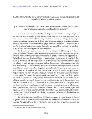 www.philosophia.cl / Escuela de Filosofía Universidad ARCIS.
/ 26 /
 
 
CAPÍTULO SEGUNDO: La doble tareaxxiii de la elaboración de la pregunta por el ser. El 
método de la investigación y su plan 
 
 
§ 5. La analítica ontológica del Dasein como puesta al descubierto del horizonte 
para una interpretación del sentido del ser en generalxxiv 
 
  Al señalar las tareas implicadas en el “planteamiento” de la pregunta por el 
ser, se ha mostrado no sólo que es necesario precisar cuál es el ente que ha de hacer 
las veces de lo primariamente interrogado, sino que también se requiere una explí‐
cita apropiación y aseguración de la correcta forma de acceso a él. Ya hemos diluci‐
dado cuál es él ente que desempeña el papel principal dentro de la pregunta por el 
ser. Pero, ¿cómo llegará este ente (el Dasein) a ser accesible y a entrar, por así decir‐
lo, en la mira de la interpretación comprensora? 
  La demostración de la primacía óntico‐ontológica del Dasein podría llevar‐
nos a pensar que este ente debe ser también lo primariamente dado desde el punto 
de vista óntico‐ontológico, no sólo en el sentido de una “inmediata” aprehensibili‐
dad del ente mismo, sino también en el sentido de un igualmente “inmediato” dar‐
se de su modo de ser. Sin lugar a dudas, el Dasein está no sólo ónticamente cerca, 
no sólo es lo más cercano —sino que incluso lo somos en cada caso nosotros mis‐
mos. Sin embargo, o precisamente por eso, el Dasein es ontológicamente lo más le‐
jano. Ciertamente a su modo más propio de ser le es inherente tener una compren‐
sión de este ser y moverse en todo momento en un cierto estado interpretativoxxv 
respecto de su ser. Pero con ello no queda dicho en modo alguno que esta inmedia‐
ta interpretación preontológica del propio ser pueda servirnos como hilo conduc‐
tor adecuado, cual si esa comprensión brotase necesariamente de una reflexión on‐
tológica temática acerca de la más propia constitución de ser. El Dasein tiene, más 
bien, en virtud de un modo de ser que le es propio, la tendencia a comprender su 
ser desde aquel ente con el que esencial, constante e inmediatamente se relaciona en 
su comportamiento, vale decir, desde el “mundo”1. En el Dasein mismo y, por con‐
siguiente, en su propia comprensión (16) de ser, hay algo que más adelante se mos‐
trará como el reflejarse ontológico de la comprensión del mundo sobre la interpre‐
tación del Dasein. 
  La primacía óntico‐ontológica del Dasein es, pues, la razón de que al Dasein 
le quede oculta su específica constitución de ser —entendida en el sentido de la es‐
tructura  “categorial”  que  le  es  propia.  El  Dasein  es  para  sí  mismo  ónticamente 
1 e. d. desde lo que está‐ahí [aus dem Vorhandenen]. 
 