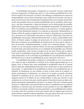 www.philosophia.cl / Escuela de Filosofía Universidad ARCIS.
/ 260 /
  La posibilidad más propia e irrespectiva es insuperable. El estar vuelto hacia 
ella hace comprender al Dasein que ante sí y como extrema posibilidad de la exis‐
tencia se halla la de renunciar a sí mismo. Sin embargo, el adelantarse no esquiva la 
insuperabilidad, como lo hace el impropio estar vuelto hacia la muerte, sino que se 
pone en libertad para ella. El adelantarse haciéndose libre para la propia muerte libe‐
ra del estar perdido entre las fortuitas posibilidades que se precipitan sobre noso‐
tros, y nos hace comprender y elegir por primera vez en forma propia las posibili‐
dades fácticas que están antepuestas a la posibilidad insuperable. El adelantarse le 
abre a la existencia como posibilidad extrema, la de renunciar a sí misma quebran‐
tando así toda obstinación respecto a la existencia ya alcanzada. Adelantándose, el 
Dasein se libra de quedar rezagado tras de sí mismo y del poder‐ser ya comprendi‐
do, y de hacerse así “demasiado viejo para su victo‐ria” (Nietzsche). Libre para las 
posibilidades más propias, determinadas desde el fin, es decir, comprendidas como 
finitas,  el  Dasein  conjura  el  peligro  de  desconocer,  en  virtud  de  su  comprensión 
finita de la existencia, las posibilidades de existencia de los otros que lo superan, o 
bien  de  forzarlas,  malinterpretándolas,  a  entrar  en  la  existencia  propia  —renun‐
ciando así a su más propia existencia fáctica. En tanto que posibilidad irrespectiva, 
la muerte aísla, pero sólo para hacer, en su condición de insuperable, que el Dasein 
pueda comprender, como coestar, el poder‐ser de los otros. Puesto que el adelan‐
tarse hasta la posibilidad insuperable abre también todas las posibilidades que le 
están antepuestas, en él se encuentra la posibilidad de una anticipación existentiva 
del Dasein entero, es decir, la posibilidad de existir como poder‐estar‐entero. 
  La posibilidad más propia, irrespectiva e insuperable es cierta. La manera de 
estar cierto de ella se determina en función de la verdad (aperturidad) que le es 
propia.  Pero,  el  Dasein  abre  como  posibilidad  la  posibilidad  cierta  de  la  muerte 
sólo en tanto que, adelantándose hacia ella, la hace posible para sí como el poder‐ser 
más propio. La aperturidad de la posibilidad se funda en la posibilitación que se 
adelanta. El mantenerse en esta verdad, es decir, el estar cierto de lo abierto, re‐
quiere  precisamente  el  adelantarse.  La  certeza  de  la  muerte  no  puede  calcularse 
mediante la estadística de los casos de muerte registrables. Ella no se mueve de 
ninguna manera en el ámbito de una verdad relativa al ente que está‐ahí, el cual 
comparece en su forma más pura cuando queda al descubierto para un dejar‐com‐
parecer puramente contemplativo del ente en sí mismo. Para que el Dasein pueda 
alcanzar la “objetividad” pura [Sachlichkeit], es decir, la indiferencia de la evidencia 
apodíctica, es necesario que previamente se haya perdido en las cosas (265) [Sach‐
verhalte] y esto puede constituir una tarea particular y una posibilidad del cuidado. 
Si el estar cierto de la muerte no tiene este carácter, ello no significa que sea de un 
grado inferior a aquella evidencia apodíctica, sino que quiere decir que no pertenece 
en absoluto al orden jerárquico de las evidencias acerca de lo que está‐ahí. 
 