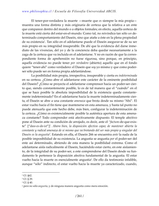 www.philosophia.cl / Escuela de Filosofía Universidad ARCIS.
/ 261 /
  El tener‐por‐verdadera la muerte —muerte que es siempre la mía propia—
muestra una forma distinta y más originaria de certeza que la relativa a un ente 
que comparece dentro del mundo o a objetos formales; en efecto, aquella certeza de 
la muerte está cierta del estar‐en‐el‐mundo. Como tal, no reivindica tan sólo un de‐
terminado comportamiento del Dasein, sino que atañe a éste en la plena propiedad 
de su existencia1
. Tan sólo en el adelantarse puede el Dasein asegurar‐se de su ser 
más propio en su integridad insuperable. De ahí que la evidencia del darse inme‐
diato de las vivencias, del yo y de la conciencia deba quedar necesariamente a la 
zaga de la certeza que va incluida en el adelantarse. Y no en razón de que la corres‐
pondiente  forma  de  aprehensión  no  fuese  rigurosa,  sino  porque,  en  principio, 
aquella evidencia no  puede tener por verdadero (abierto) aquello  que en el fondo 
quiere “tener‐ahí” como verdadero: el Dasein que soy yo mismo y que como poder‐
ser sólo puede ser en forma propia adelantándose. 
  La posibilidad más propia, irrespectiva, insuperable y cierta es indeterminada 
en su certeza. ¿Cómo abre el adelantarse este carácter de la eminente posibilidad 
del Dasein? ¿Cómo se proyecta el adelantarse comprensor hacia un poder‐ser cier‐
to que, siendo constantemente posible, lo es de tal manera que el “cuándo” en el 
que  se  hace  posible  la  absoluta  imposibilidad  de  la  existencia  queda  constante‐
mente indeterminado? En el adelantarse hacia la muerte indeterminadamente cier‐
ta, el Dasein se abre a una constante amenaza que brota desde su mismo “Ahí”. El 
estar vuelto hacia el fin tiene que mantenerse en esta amenaza, y hasta tal punto no 
puede atenuarla que este hecho debe, más bien, configurar la indeterminación de 
la certeza. ¿Cómo es existencialmente posible la auténtica apertura de esta amena‐
za  constante?  Todo  comprender  está  afectivamente  dispuesto.  El  temple  afectivo 
pone al Dasein ante su condición de arrojado, es decir, ante el “factum‐de‐que‐exis‐
te”  [“dass‐es‐da‐ist”]2
.  Ahora  bien,  la  disposición  afectiva  capaz  de  mantener  abierta  la 
constante y radical amenaza de sí mismo que va brotando del ser más propio y singular del 
Dasein es la angustia3
. Estando en ella, el Dasein 266 se encuentra ante la nada de la 
posible imposibilidad de su existencia. La angustia se angustia por el poder‐ser del 
ente  así  determinado,  abriendo  de  esta  manera  la  posibilidad  extrema.  Como  el 
adelantarse aísla radicalmente al Dasein, haciéndolo estar cierto, en este aislamien‐
to, de la integridad de su poder‐ser, a este comprenderse del Dasein desde su fun‐
damento le pertenece la disposición afectiva fundamental de la angustia. El estar 
vuelto hacia la muerte es esencialmente angustiaa
. De ello da testimonio infalible, 
aunque “sólo” indirecto, el estar vuelto hacia la muerte ya caracterizado, cuando, 
1 Cf. §62. 
2 Cf. § 29. 
3 Cf. § 40. 
a pero no sólo angustia, y de ninguna manera angustia como mera emoción. 
 