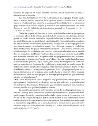 www.philosophia.cl / Escuela de Filosofía Universidad ARCIS.
/ 262 /
trocando  la  angustia  en  miedo  cobarde,  anuncia,  con  la  superación  de  éste,  la 
cobardía ante la angustia. 
  Las características del proyecto existencial del modo propio de estar vuelto 
hacia la muerte pueden resumirse de la siguiente manera: el adelantarse le revela al 
Dasein su pérdida en el “uno mismo” y lo conduce ante la posibilidad de ser sí mismo sin el 
apoyo primario de la solicitud ocupada, y de serlo en una libertad apasionada, libre de las 
ilusiones del uno, libertad fáctica, cierta de sí misma y acosada por la angustia: l a   l i b e r ‐
t a d   p a r a   l a   m u e r t e .  
  Todos los respectos inherentes al estar vuelto hacia la muerte y que apuntan 
al contenido pleno de la extrema posibilidad del Dasein ya caracterizada conver‐
gen en un punto: revelar, desarrollar y fijar el adelantarse por ellos constituido co‐
mo posibilitación de esa posibilidad. La delimitación existencialmente proyectante 
del adelantarse ha hecho visible la posibilidad ontológica de un modo propio de es‐
tar existentivamente vuelto hacia la muerte. Con ello surge entonces la posibilidad 
de un modo propio del poder‐estar‐entero del Dasein —pero, tan sólo como una posi‐
bilidad ontológica. Es verdad que este proyecto existencial del adelantarse se ha ceñi‐
do a las estructuras del Dasein ya alcanzadas, haciendo que en cierto modo el Da‐
sein mismo se proyecte hacia esa posibilidad, sin proponerle un ideal “concreto” 
de existencia, ni imponérselo “desde fuera”. Pero este estar vuelto hacia la muerte 
existencialmente “posible”, sigue siendo, pese a ello, desde el punto de vista exis‐
tentivo, una exigencia fantástica. La posibilidad ontológica de un modo propio del 
poder‐estar‐entero del Dasein no significa nada mientras no se haya hecho ver des‐
de el Dasein mismo el correspondiente poder‐ser óntico. ¿Se proyecta alguna vez el 
Dasein  fácticamente  en  semejante  estar  vuelto  hacia  la  muerte?  ¿Exige  siquiera, 
desde el fondo de su ser más propio, un modo propio de poder‐ser que esté deter‐
minado por el adelantarse? 
(267)  Antes de responder a estas preguntas hay que indagar hasta qué punto y de 
qué manera el Dasein atestigua, desde su más propio poder‐ser, la posibilidad de 
un modo propio de existencia, de tal suerte que no sólo la manifieste como existenti‐
vamente posible, sino que la exija desde sí mismo. 
  La cuestión que se cierne sobre nosotros acerca del modo propio de estar‐en‐
tero del Dasein y de su constitución existencial sólo será llevada a un terreno feno‐
ménico capaz de resistir cualquier prueba, si ella puede apoyarse en un modo pro‐
pio de ser del Dasein atestiguado por el Dasein mismo. Si este testimonio y lo que 
en él se atestigua llegaren a ser fenomenológicamente descubiertos, entonces surgi‐
rá nuevamente el problema de si acaso el adelantarse hacia la muerte, que hasta ahora 
sólo se ha proyectado en su posibilidad o n t o l ó g i c a , está en una relación esencial con el 
poder‐ser propio a t e s t i g u a d o .  
 
 
 