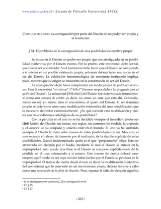 www.philosophia.cl / Escuela de Filosofía Universidad ARCIS.
/ 263 /
 
 
 
CAPÍTULO SEGUNDO: La atestiguación por parte del Dasein de un poder‐ser propio y 
la resolución 
 
 
§ 54. El problema de la atestiguación de una posibilidad existentiva propia 
 
  Se busca en el Dasein un poder‐ser propio que sea atestiguado en su posibi‐
lidad existentiva por el Dasein mismo. Por lo pronto, este testimonio debe ser tal, 
que pueda ser encontradoa
. Si el testimonio debe hacer que el Dasein se comprenda 
a sí mismo en su posible existencia propia, entonces deberá tener sus raíces en el 
ser  del  Dasein.  La  exhibición  fenomenológica  de  semejante  testimonio  implica, 
pues, mostrar que su origen se encuentra en la constitución de ser del Dasein. 
  La atestiguación debe hacer comprender un modo propio de poder‐ser‐sí‐mis‐
mo. Con la expresión “sí‐mismo” [“Selbst”] hemos respondido a la pregunta por el 
quién del Dasein1
. La mismidad [Selbstheit] del Dasein fue determinada formalmen‐
te como una manera de existir, es decir, no como un ente que está‐ahí. Ordinaria‐
mente no soy yo mismo, sino el uno‐mismo, el quién del Dasein. El ser‐sí‐mismo 
propio se determina como una modificación existentiva del uno, modificación que 
es necesario delimitar existencialmente2
. ¿En qué consiste esta modificación y cuá‐
les son las condiciones ontológicas de su posibilidad? 
  Con la pérdida en el uno ya se ha decidido siempre el inmediato poder‐ser 
(268) fáctico del Dasein: sus tareas, sus reglas, sus patrones de medida, la urgencia 
y  el  alcance  de  su  ocupado  y  solícito  estar‐en‐el‐mundo.  El  uno  ya  ha  sustraído 
siempre al Dasein la toma entre manos de estas posibilidades de ser. Más aun, el 
uno esconde el relevo, tácitamente por él realizado, de la elección explícita de estas 
posibilidades. Queda indeterminado quién es el que “propiamente” elige. Este ser 
arrastrado  sin  elección  por  el  Nadie,  mediante  el  cual  el  Dasein  se  enreda  en  la 
impropiedad, sólo puede revertirse si el Dasein se recupera explícitamente de la 
pérdida  en  el  uno,  retornando  a  sí  mismo.  Este  traerse  de  vuelta  deberá  tener 
empero aquel modo de ser cuya omisión había hecho que el Dasein se perdiera en la 
impropiedad. El traerse de vuelta desde el uno, es decir, la modificación existentiva 
del uno‐mismo que lo convierte en un ser‐sí‐mismo propio, deberá llevarse a cabo 
como una reparación de la falta de elección. Pero, reparar la falta de elección significa 
a 1) lo atestiguante en cuanto tal, 2) lo atestiguado en él. 
1 Cf. § 25. 
2 Cf. § 27. 
 