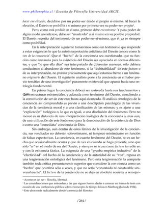 www.philosophia.cl / Escuela de Filosofía Universidad ARCIS.
/ 264 /
hacer esa elección, decidirse por un poder‐ser desde el propio sí‐mismo. Al hacer la 
elección, el Dasein se posibilita a sí mismo por primera vez su poder‐ser propioa
. 
  Pero, como está perdido en el uno, primero debe encontrarse. Y para poder de 
algún modo encontrarse, debe ser “mostrado” a sí mismo en su posible propiedad. 
El Dasein necesita del testimonio de un poder‐ser‐sí‐mismo, que él ya es siempre 
como posibilidad. 
  En la interpretación siguiente tomaremos como un testimonio que responde 
a estas exigencias lo que la autointerpretación cotidiana del Dasein conoce como la 
voz de la conciencia1
. Que el “hecho” de la conciencia sea cuestionado, que su fun‐
ción como instancia para la existencia del Dasein sea apreciada en formas diferen‐
tes, y que “lo que ella dice” sea interpretado de diferentes maneras, sólo debiera 
conducimos al abandono de este fenómeno, si la “dubitabilidad” de este factum o 
de su interpretación, no probara precisamente que aquí estamos frente a un fenóme‐
no originario del Dasein. El siguiente análisis pone a la conciencia en el haber pre‐
vio temático de una investigaciónb
 puramente existencial que apunta hacia una on‐
tología fundamental. 
  En primer lugar la conciencia deberá ser rastreada hasta sus fundamentos y 
(269) estructuras existenciales, y aclarada como fenómeno del Dasein, atendiendo a 
la constitución de ser de este ente hasta aquí alcanzada. El análisis ontológico de la 
conciencia así comprendido es previo a una descripción psicológica de las viven‐
cias de la conciencia moral y a una clasificación de las mismas; y es ajeno a una 
“explicación” biológica o, lo que es igual, a una disolución del fenómeno. Pero no 
menor es su distancia de una interpretación teológica de la conciencia o, más aun, 
de una utilización de este fenómeno para la demostración de la existencia de Dios 
o como una “inmediata” conciencia de Dios. 
  Sin embargo, aun dentro de estos límites de la investigación de la concien‐
cia, sus resultados no deberán sobrestimarse, ni tampoco minimizarse en función 
de falsas expectativas. La conciencia, en cuanto fenómeno del Dasein, no es un he‐
cho que ocasionalmente ocurra y que de vez en cuando se haga presente, sino que 
sólo “es” en el modo de ser del Dasein, y siempre se acusa como factum tan sólo en 
y con la existencia fáctica. La exigencia de una “prueba empírica inductiva” de la 
“efectividad” del hecho de la conciencia y de la autoridad de su “voz”, reposa en 
una tergiversación ontológica del fenómeno. Pero esta tergiversación la comparte 
también toda crítica presuntamente superior que considere la con‐ciencia como un 
“hecho” que ocurriría sólo a veces, y que no sería “constatado ni constatable uni‐
versalmente”. El factum de la conciencia no se deja en absoluto someter a semejan‐
a Acontecer del ser ‐ filosofía, libertad. 
1 Las consideraciones que anteceden y las que siguen fueron dadas a conocer en forma de tesis con 
ocasión de una conferencia pública sobre el concepto de tiempo leída en Marburg (Julio de 1924). 
b Esto ahora más radicalmente desde la esencia del filosofar. 
 