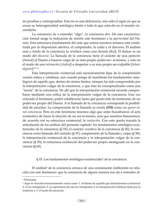 www.philosophia.cl / Escuela de Filosofía Universidad ARCIS.
/ 265 /
tes pruebas y contrapruebas. Esto no es una deficiencia, sino sólo el signo en que se 
acusa su heterogeneidad ontológica frente a todo lo que está‐ahí en el mundo cir‐
cundante. 
  La conciencia da a entender “algo”, la conciencia abre. De esta caracteriza‐
ción formal surge la indicación de remitir este fenómeno a la aperturidad del Da‐
sein. Esta estructura fundamental del ente que somos nosotros mismos está consti‐
tuida por la disposición afectiva, el comprender, la caída y el discurso. El análisis 
más a fondo de la conciencia la revelará como una llamada [Ruf]. El llamar es un 
modo del discurso. La llamada de la conciencia tiene el carácter de una apelación 
[Anruf] al Dasein a hacerse cargo de su más propio poder‐ser‐ sí‐mismo, y esto en 
el modo de una intimación [Aufruf] a despertar a su más propio ser‐culpable [Schul‐
digsein]clxxxvii
. 
  Esta interpretación existencial está necesariamente lejos de la comprensión 
común óntica y cotidiana, aun cuando ponga de manifiesto los fundamentos onto‐
lógicos de aquello que, dentro de ciertos límites, siempre ha sido comprendido por 
la interpretación vulgar de la conciencia, y que ésta ha conceptualizado como una 
“teoría” de la conciencia. De ahí que la interpretación existencial necesite compro‐
barse  mediante una crítica de la interpretación vulgar de la conciencia.  Una vez 
aclarado el fenómeno, podrá establecerse hasta qué punto éste da testimonio de un 
poder‐ser propio del Dasein. A la llamada de la conciencia corresponde la posibili‐
dad de escuchar. La comprensión de la llamada se revela (270) como un querer‐te‐
ner‐conciencia. Pero en este fenómeno tenemos algo que antes buscábamos: el acto 
existentivo de hacer la elección de un ser‐sí‐mismo, acto que nosotros llamaremos, 
de acuerdo con su estructura existencial, la resolución. Con esto queda trazada la 
articulación de los análisis del presente capítulo: los fundamentos ontológico‐exis‐
tenciales de la conciencia (§ 55); el carácter vocativo de la conciencia (§ 56); la con‐
ciencia como llamada del cuidado (§ 57); comprensión de la llamada y culpa (§ 58); 
la interpretación existencial de la conciencia y la interpretación vulgar de la con‐
ciencia (§ 59); la estructura existencial del poder‐ser propio atestiguado en la con‐
ciencia (§ 60). 
 
 
§ 55. Los fundamentos ontológico‐existencialesa
 de la conciencia 
 
  El análisisb
 de la conciencia arranca de una constatación indiferente en rela‐
ción con este fenómeno: que la conciencia de alguna manera nos da a entender al‐
a Horizonte. 
b Aquí se mezclan necesariamente varias cosas: 1. el llamar de aquello que denominamos conciencia 
2. el ser interpelado 3. la experiencia de este ser interpelado 4. la interpretación habitual dada por la 
tradición y 5. el modo de encararla. 
 