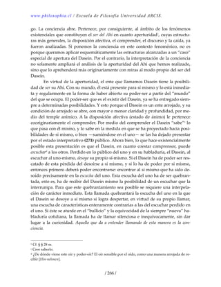 www.philosophia.cl / Escuela de Filosofía Universidad ARCIS.
/ 266 /
go.  La  conciencia  abre.  Pertenece,  por  consiguiente,  al  ámbito  de  los  fenómenos 
existenciales que constituyen el ser del Ahí en cuanto aperturidad1
, cuyas estructu‐
ras más generales, la disposición afectiva, el comprender, el discurso y la caída, ya 
fueron  analizadas.  Si  ponemos  la  conciencia  en  este  contexto  fenoménico,  no  es 
porque queramos aplicar esquemáticamente las estructuras alcanzadas a un “caso” 
especial de apertura del Dasein. Por el contrario, la interpretación de la conciencia 
no solamente ampliará el análisis de la aperturidad del Ahí que hemos realizado, 
sino que lo aprehenderá más originariamente con miras al modo propio del ser del 
Dasein. 
  En virtud de la aperturidad, el ente que llamamos Dasein tiene la posibili‐
dad de ser su Ahí. Con su mundo, él está presente para sí mismo y lo está inmedia‐
ta y regularmente en la forma de haber abierto su poder‐ser a partir del “mundo” 
del que se ocupa. El poder‐ser que es el existir del Dasein, ya se ha entregado siem‐
pre a determinadas posibilidades. Y esto porque el Dasein es un ente arrojado, y su 
condición de arrojado se abre, con mayor o menor claridad y profundidad, por me‐
dio del temple anímico. A la disposición afectiva (estado de ánimo) le pertenece 
cooriginariamente el comprender. Por medio del comprender el Dasein “sabe”c
 lo 
que pasa con él mismo, y lo sabe en la medida en que se ha proyectado hacia posi‐
bilidades de sí mismo, o bien —sumiéndose en el uno— se las ha dejado presentar 
por el estado interpretativo (271) público. Ahora bien, lo que hace existencialmente 
posible esta presentación es que el Dasein, en cuanto coestar comprensor, puede 
escuchard
 a los otros. Perdido en lo público del uno y en su habladuría, el Dasein, al 
escuchar al uno‐mismo, desoye su propio sí‐mismo. Si el Dasein ha de poder ser res‐
catado de esta pérdida del desoírse a sí mismo, y si lo ha de poder por sí mismo, 
entonces primero deberá poder encontrarse: encontrar al sí mismo que ha sido de‐
soído precisamente en la escucha del uno. Esta escucha del uno ha de ser quebran‐
tada, esto es, ha de recibir del Dasein mismo la posibilidad de un escuchar que la 
interrumpa. Para que este quebrantamiento sea posible se requiere una interpela‐
ción de carácter inmediato. Esta llamada quebrantará la escucha del uno en la que 
el Dasein se desoye a sí mismo si logra despertar, en virtud de su propio llamar, 
una escucha de características enteramente contrarias a las del escuchar perdido en 
el uno. Si éste se aturde en el “bullicio” y la equivocidad de la siempre “nueva” ha‐
bladuría cotidiana, la llamada ha de llamar silenciosa e inequívocamente, sin dar 
lugar  a  la  curiosidad.  Aquello  que  da  a  entender  llamando  de  esta  manera  es  la  con‐
ciencia. 
1 Cf. § § 28 ss. 
c Cree saberlo. 
d ¿De dónde viene este oír y poder‐oír? El oír sensible por el oído, como una manera arrojada de re‐
cibir [Hin‐nehmen]. 
 