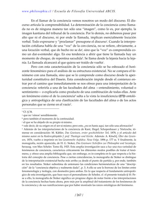 www.philosophia.cl / Escuela de Filosofía Universidad ARCIS.
/ 267 /
  En el llamar de la conciencia vemos nosotros un modo del discurso. El dis‐
curso articula la comprensibilidad. La determinación de la conciencia como llama‐
da no es de ninguna manera tan sólo una “imagen”, como lo es, por ejemplo, la 
imagen kantiana del tribunal de la conciencia. Por lo demás, no debemos pasar por 
alto  que  ni  el  discurso,  ni  por  ende  la  llamada,  implican  esencialmente  locución 
verbal. Todo expresarse y “proclamar” presupone el discurso1
. Cuando la interpre‐
tación cotidiana habla de una “voz” de la con‐ciencia, no se refiere, obviamente, a 
una locución verbal, que de hecho no se daa
, sino que la “voz” es comprendida co‐
mo un dar‐a‐entender algo. En esa tendencia a abrir que tiene la llamada hay un 
momento de choque, de repentina sacudidab
. Se llama desde la lejanía hacia la leja‐
nía. La llamada alcanzará al que quiera ser traído de vueltac
. 
  Pero con esta caracterización de la conciencia sólo se ha esbozado el hori‐
zonte fenoménico para el análisis de su estructura existencial. No se compara el fe‐
nómeno con una llamada, sino que se lo comprende como discurso desde la aper‐
turidad constitutiva del Dasein. Esta consideración impide desde el comienzo en‐
trar por el camino que inmediatamente se nos ofrece para una interpretación de la 
conciencia: referirla a una de las facultades del alma —entendimiento, voluntad o 
sentimiento— o explicarla como producto de una combinación de todas ellas. Ante 
un fenómeno como el de la concienciad
 salta a la vista la insuficiencia (272) ontoló‐
gica y antropológica de una clasificación de las facultades del alma o de los actos 
personales que se cierne en el vacío2
. 
1 Cf. § 34. 
a que no ‘oímos’ sensiblemente. 
b pero también el momento de la continuidad. 
c el que se ha alejado de su propio sí‐mismo. 
d vale decir, de su origen en el ser‐sí‐mismo; pero esto, ¿no es hasta aquí, tan sólo una afirmación? 
2 Además de las interpretaciones de la conciencia de Kant, Hegel, Schopenhauer y Nietzsche, tó‐
mense en consideración: M. Kähler, Das Gewissen, erster geschichtlicher Teil, 1878, y el artículo del 
mismo autor en la Realenzyklopädie f. prof. Theologie und Kirche. Además: A. Kitsch], Über das Gewis‐
sen, 1876, vuelto a imprimir en los Gesammelte Aufsätze. Neue Folge, 1896 p. 177 ss. Y finalmente, la 
monografía, recién aparecida, de H. G. Stoker, Das Gewissen (Schriften zur Philosophie und Soziologie, 
herausg. von Max Scheler. Tomo II), 1925. Esta amplia investigación saca a luz una rica variedad de 
fenómenos de conciencia, caracteriza críticamente los diferentes modos posibles de tratar el fenó‐
meno, y ofrece una amplia bibliografía que, sin embargo, es in‐completa en lo que respecta a la his‐
toria del concepto de conciencia. Pese a ciertas coincidencias, la monografía de Stoker se distingue 
de la interpretación existencial hecha más arriba ya desde el punto de partida y, por ende, también 
en los resultados. Stoker subestima de antemano las condiciones hermenéuticas de una “descrip‐
ción” de la “conciencia objetiva y realmente dada”, p. 3. A ello se une lo borroso de los límites entre 
fenomenología y teología, con desmedro para ambas. En lo que respecta al fundamento antropoló‐
gico de esta investigación, que hace suyo el personalismo de Scheler, cf. el presente tratado § 10. Pe‐
se a ello, la monografía de Stoker significa un progreso digno de notar frente a las interpretaciones 
de la conciencia hechas hasta ahora, pero más por la amplitud del tratamiento de los fenómenos de 
la conciencia y de sus ramificaciones que por haber mostrado las raíces ontológicas del fenómeno. 
 