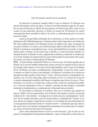 www.philosophia.cl / Escuela de Filosofía Universidad ARCIS.
/ 268 /
 
 
§ 56. El carácter vocativo de la conciencia 
 
  Al  discurso  le  pertenece  aquello  sobre  lo  que  se  discurre.  El  discurso  nos 
ofrece información acerca de algo, y lo hace en un determinado respecto. De aque‐
llo a lo que el discurso se refiere de esta manera, él extrae lo que dice, cada vez, en 
cuanto  es  este  particular  discurso,  lo  dicho  en  cuanto  tal.  El  discurso  en  cuanto 
comunicación hace accesible lo dicho a los otros, y ordinariamente por la vía de la 
locución verbal. 
  ¿Acerca de qué habla la llamada de la conciencia, es decir, quién es el inter‐
pelado por ella? Manifiestamente, el Dasein mismo. Esta respuesta es tan indiscuti‐
ble como indeterminada. Si la llamada tuviese un objetivo tan vago, no pasaría de 
ser para el Dasein, a lo sumo, una motivación para fijar la atención sobre sí. Pero al 
Dasein le pertenece esencialmente que, con la aperturidad de su mundo, él quede 
abierto para sí mismo, de tal suerte que el Dasein se comprende desde siempre. La 
llamada alcanza al Dasein en esta comprensión cotidiana y media de sí mismo que 
él ya tiene siempre al ocuparse [de las cosas del mundo]. El uno‐mismo del ocupa‐
do coestar con otros es alcanzado por la llamada. 
(273)  ¿Y hacia dónde es llamado? Hacia el sí‐mismo propio. No hacia aquello que el 
Dasein en el convivir público representa, puede, procura; ni siquiera hacia lo que él 
ha tomado entre manos, con lo que se ha comprometido o por lo que se ha dejado 
llevar. El Dasein, tal como, mundanamente comprendido, es para los otros y para 
sí mismo, es dejado de lado en esta llamada. La llamada al sí‐mismo no se entera en 
absoluto de todo aquello. Como sólo el “mismo” del uno‐mismo es interpelado e in‐
ducido a oír, el uno se viene abajo. Que la llamada no tome en consideración al uno ni 
al estado interpretativo público del Dasein no significa que ella no lo alcance. Preci‐
samente al no tomarlo en consideración, reduce al uno, ávido de consideración públi‐
ca, a cosa sin importancia. Pero, el “mismo”, privado de este refugio y escondite 
mediante la interpelación, es conducido por la llamada hacia sí mismo. 
  El uno‐mismo es llamado al sí‐mismo. Pero no al sí‐mismo que puede ser 
para sí “objeto” de una apreciación, ni al sí‐mismo del inquieto, curioso e incesante 
análisis de la “vida interior”, ni tampoco al sí‐mismo de una contemplación “analí‐
tica” de los estados del alma y de sus motivaciones. La llamada del “mismo” en el 
uno‐mismo no empuja a aquél hacia sí mismo, en el sentido de una interioridad, en 
la cual quedaría encerrado frente al “mundo exterior”. La llamada pasa por alto to‐
das estas cosas y las disuelve interpelando únicamente al sí‐mismo que, sin embar‐
go, sólo es en la forma del estar‐en‐el‐mundo. 
  ¿Pero cómo determinaremos lo dicho en este discurso? ¿Qué le dice la con‐
ciencia al interpelado? Estrictamente hablando ‐ nada. La llamada no dice nada, no 
 