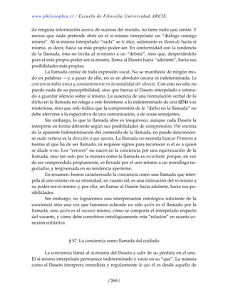 www.philosophia.cl / Escuela de Filosofía Universidad ARCIS.
/ 269 /
da ninguna información acerca de sucesos del mundo, no tiene nada que contar. Y 
menos  que  nada  pretende  abrir  en  el  sí‐mismo  interpelado  un  “diálogo  consigo 
mismo”. Al sí‐mismo interpelado “nada” se le dice, solamente es llama‐do hacia sí 
mismo, es decir, hacia su más propio poder‐ser. En conformidad con la tendencia 
de la llamada, ésta no invita al sí‐mismo a un “debate”, sino que, despertándolo 
para el más propio‐poder‐ser‐sí‐mismo, llama al Dasein hacia “adelante”, hacia sus 
posibilidades más propias. 
  La llamada carece de toda expresión vocal. No se manifiesta de ningún mo‐
do en palabras —y, a pesar de ello, no es en absoluto oscura ni indeterminada. La 
conciencia habla única y constantemente en la modalidad del silencio. Con esto no sólo no 
pierde nada de su perceptibilidad, sino que fuerza al Dasein interpelado e intima‐
do a guardar silencio sobre sí mismo. La ausencia de una formulación verbal de lo 
dicho en la llamada no relega a este fenómeno a lo indeterminado de una (274) voz 
misteriosa, sino que sólo indica que la comprensión de lo “dicho en la llamada” no 
debe aferrarse a la expectativa de una comunicación, o de cosas semejantes. 
  Sin embargo, lo que la llamada abre es inequívoco, aunque cada Dasein la 
interprete en forma diferente según sus posibilidades de comprensión. Por encima 
de la aparente indeterminación del contenido de la llamada, no puede desconocer‐
se cuán certera es la dirección a que apunta. La llamada no necesita buscar Primero a 
tientas al que ha de ser llamado, ni requiere signos para reconocer si él es a quien 
se alude o no. Los “errores” no nacen en la conciencia por una equivocación de la 
llamada, sino tan sólo por la manera como la llamada es escuchada: porque, en vez 
de ser comprendida propiamente, es llevada por el uno‐mismo a un monólogo ne‐
gociador, y tergiversada en su tendencia aperiente. 
  En resumen: hemos caracterizado la conciencia como una llamada que inter‐
pela al uno‐mismo en su mismidad; en cuanto tal, es una intimación del sí‐mismo a 
su poder‐ser‐sí‐mismo y, por ello, un llamar al Dasein hacia adelante, hacia sus po‐
sibilidades. 
  Sin embargo, no lograremos una interpretación ontológica suficiente de la 
conciencia sino una vez que hayamos aclarado no sólo quién es el llamado por la 
llamada, sino quién es el vocante mismo, cómo se comporta el interpelado respecto 
del vocante, y cómo debe concebirse ontológicamente esta “relación” en cuanto co‐
nexión entitativa. 
 
 
§ 57. La conciencia como llamada del cuidado 
 
  La conciencia llama al sí‐mismo del Dasein a salir de su pérdida en el uno. 
El sí‐mismo interpelado permanece indeterminado y vacío en su “qué”. La manera 
como el Dasein interpreta inmediata y regularmente lo que él es desde aquello de 
 