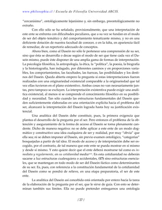 www.philosophia.cl / Escuela de Filosofía Universidad ARCIS.
/ 27 /
“cercanísimo”, ontológicamente lejanísimo y, sin embargo, preontológicamente no 
extraño. 
  Con ello sólo se ha señalado, provisionalmente, que una interpretación de 
este ente se enfrenta con dificultades peculiares, que a su vez se fundan en el modo 
de ser del objeto temático y del comportamiento tematizante mismo, y no en una 
deficiente dotación de nuestra facultad de conocer, o en la falta, en apariencia fácil 
de remediar, de un repertorio adecuado de conceptos. 
  Ahora bien, como al Dasein no sólo le pertenece una comprensión de su ser, 
sino que ésta se desarrolla o decae según el modo de ser que tiene cada vez el Da‐
sein mismo, puede éste disponer de una amplia gama de formas de interpretación. 
La psicología filosófica, la antropología, la ética, la “política”, la poesía, la biografía 
y la historiografía, han indagado, por diferentes caminos y en proporciones varia‐
bles, los comportamientos, las facultades, las fuerzas, las posibilidades y los desti‐
nos del Dasein. Queda abierta empero la pregunta si estas interpretaciones fueron 
realizadas con una originariedad existencial comparable a la originariedad que tal 
vez ellas tuvieron en el plano existentivo. Ambas cosas no van necesariamente jun‐
tas, pero tampoco se excluyen. La interpretación existentiva puede exigir una analí‐
tica existencial, al menos si se comprende el conocimiento filosófico en su posibili‐
dad y necesidad. Tan sólo cuando las estructuras fundamentales del Dasein que‐
den suficientemente elaboradas en una orientación explícita hacia el problema del 
ser, alcanzará la interpretación del Dasein lograda hasta hoy su justificación exis‐
tencial. 
  Una  analítica  del  Dasein  debe  constituir,  pues,  la  primera  exigencia  que 
plantea el desarrollo de la pregunta por el ser. Pero entonces el problema de la ob‐
tención y aseguramiento de la forma de acceso al Dasein se torna plenamente can‐
dente. Dicho de manera negativa: no se debe aplicar a este ente de un modo dog‐
mático y constructivo una idea cualquiera de ser y realidad, por muy “obvia” que 
ella sea; ni se deben imponer al Dasein, sin previo examen ontológico, “categorías” 
bosquejadas a partir de tal idea. El modo de acceso y de interpretación debe ser es‐
cogido, por el contrario, de tal manera que este ente se pueda mostrar en sí mismo 
y desde sí mismo. Y esto quiere decir que el ente deberá mostrarse tal como es in‐
mediata y regularmente, en su cotidianidad mediaxxvi. En esta cotidianidad no deberán 
sacarse a luz estructuras cualesquiera o accidentales, (17) sino estructuras esencia‐
les, que se mantengan en todo modo de ser del Dasein fáctico como determinantes 
de su ser. Es, pues, con referencia a la constitución fundamental de la cotidianidad 
del  Dasein  como  se  pondrá  de  relieve,  en  una  etapa  preparatoria,  el  ser  de  este 
ente. 
  La analítica del Dasein así concebida está orientada por entero hacia la tarea 
de la elaboración de la pregunta por el ser, que le sirve de guía. Con esto se deter‐
minan  también  sus  límites.  Ella  no  puede  pretender  entregarnos  una  ontología 
 